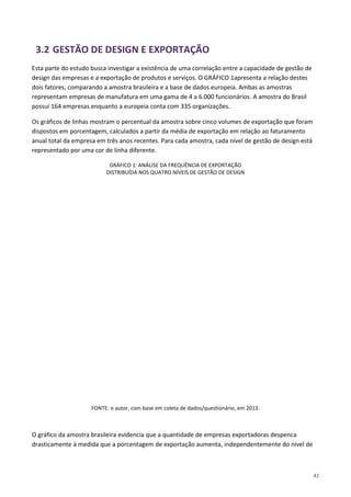 41
3.2 GESTÃO DE DESIGN E EXPORTAÇÃO
Esta parte do estudo busca investigar a existência de uma correlação entre a capacidade de gestão de
design das empresas e a exportação de produtos e serviços. O GRÁFICO 1apresenta a relação destes
dois fatores, comparando a amostra brasileira e a base de dados europeia. Ambas as amostras
representam empresas de manufatura em uma gama de 4 a 6.000 funcionários. A amostra do Brasil
possui 164 empresas enquanto a europeia conta com 335 organizações.
Os gráficos de linhas mostram o percentual da amostra sobre cinco volumes de exportação que foram
dispostos em porcentagem, calculados a partir da média de exportação em relação ao faturamento
anual total da empresa em três anos recentes. Para cada amostra, cada nível de gestão de design está
representado por uma cor de linha diferente.
GRÁFICO 1: ANÁLISE DA FREQUÊNCIA DE EXPORTAÇÃO
DISTRIBUÍDA NOS QUATRO NÍVEIS DE GESTÃO DE DESIGN
FONTE: o autor, com base em coleta de dados/questionário, em 2013.
O gráfico da amostra brasileira evidencia que a quantidade de empresas exportadoras despenca
drasticamente à medida que a porcentagem de exportação aumenta, independentemente do nível de
 