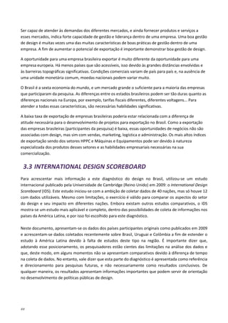44
Ser capaz de atender às demandas dos diferentes mercados, e ainda fornecer produtos e serviços a
esses mercados, indica forte capacidade de gestão e liderança dentro de uma empresa. Uma boa gestão
de design é muitas vezes uma das muitas características de boas práticas de gestão dentro de uma
empresa. A fim de aumentar o potencial de exportação é importante demonstrar boa gestão de design.
A oportunidade para uma empresa brasileira exportar é muito diferente da oportunidade para uma
empresa europeia. Há menos países que são acessíveis, isso devido às grandes distâncias envolvidas e
às barreiras topográficas significativas. Condições comerciais variam de país para país e, na ausência de
uma unidade monetária comum, moedas nacionais podem variar muito.
O Brasil é a sexta economia do mundo, e um mercado grande o suficiente para a maioria das empresas
que participaram da pesquisa. As diferenças entre os estados brasileiros podem ser tão duras quanto as
diferenças nacionais na Europa, por exemplo, tarifas fiscais diferentes, diferentes voltagens... Para
atender a todas essas características, são necessárias habilidades significativas.
A baixa taxa de exportação de empresas brasileiras poderia estar relacionada com a diferença de
atitude necessária para o desenvolvimento de projetos para exportação no Brasil. Como a exportação
das empresas brasileiras (participantes da pesquisa) é baixa, essas oportunidades de negócios não são
associadas com design, mas sim com vendas, marketing, logística e administração. Os mais altos índices
de exportação sendo dos setores HPPC e Máquinas e Equipamentos pode ser devido à natureza
especializada dos produtos desses setores e as habilidades empresariais necessárias na sua
comercialização.
3.3 INTERNATIONAL DESIGN SCOREBOARD
Para acrescentar mais informação a este diagnóstico do design no Brasil, utilizou-se um estudo
internacional publicado pela Universidade de Cambridge (Reino Unido) em 2009: o International Design
Scoreboard (IDS). Este estudo iniciou-se com a ambição de coletar dados de 40 nações, mas só houve 12
com dados utilizáveis. Mesmo com limitações, o exercício é válido para comparar os aspectos do setor
do design e seu impacto em diferentes nações. Embora existam outros estudos comparativos, o IDS
mostra-se um estudo mais aplicável e completo, dentro das possibilidades de coleta de informações nos
países da América Latina, e por isso foi escolhido para este diagnóstico.
Neste documento, apresentam-se os dados dos países participantes originais como publicados em 2009
e acrescentam-se dados coletados recentemente sobre Brasil, Uruguai e Colômbia a fim de estender o
estudo à América Latina devido à falta de estudos deste tipo na região. É importante dizer que,
adotando esse posicionamento, os pesquisadores estão cientes das limitações na análise dos dados e
que, deste modo, em alguns momentos não se apresentam comparativos devido à diferença de tempo
na coleta de dados. No entanto, vale dizer que esta parte do diagnóstico é apresentada como referência
e direcionamento para pesquisas futuras, e não necessariamente como resultados conclusivos. De
qualquer maneira, os resultados apresentam informações importantes que podem servir de orientação
no desenvolvimento de políticas públicas de design.
 