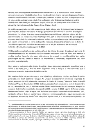 45
Quando o IDS foi compilado e publicado primeiramente em 2009, os pesquisadores e seus parceiros
começaram com uma lista de 20 países. O que eles descobriram durante o projeto de pesquisa foi como
era difícil encontrar dados confiáveis e comparáveis para todos os países. No final, só foi possível incluir
12 países, e não participaram do estudo final nações com setor de design significativo no cenário
internacional, além de nações emergentes. Alguns países que não participaram do estudo foram:
Alemanha, França, Espanha, Índia, Taiwan, China, Bélgica e Brasil.
Os problemas vivenciados em 2008 para encontrar dados sobre o setor de design no Brasil ainda estão
presentes hoje. Dos sete indicadores de design, apenas foram encontrados ou possíveis de comparar
dados sobre cinco deles. De acordo com a metodologia desenvolvida para o IDS, no mínimo seis dos
sete indicadores são necessários para a classificação final. Com os cinco indicadores dos quais dispomos
dados no Brasil, ainda é possível realizar algumas análises e comparações da capacidade de design no
país e assim comparar com os outros participantes no estudo. É necessário considerar que os dados do
Scoreboard original têm, em média,sete a doze anos, e as adições recentes ao placar (Uruguai,
Colômbia e Brasil) utilizam dados a partir de 2012.
O IDS propõe uma plataforma de análise profunda do sistema de design de cada país por meio de
indicadores específicos. No estudo IDS são utilizados sete indicadores e cada um possui duas medidas: a
medida absoluta (tamanho e/ou valor total, número de pessoas) e a medida relativa (per capita,
porcentagem do PIB). Ambas as medidas são importantes e, combinadas, proporcionam uma visão
completa para cada nação.
Nem todos os indicadores são simples de coletar, alguns demandam estratégias específicas para a
coleta e, de modo geral, a falta de dados disponíveis sobre o design e o setor demonstra que é
necessária uma maior sistematização da informação.
Nos quadros abaixo são apresentados os sete indicadores utilizados no estudo e sua fonte de dados
para cada país: Brasil, Colômbia e Uruguai. No Uruguai, os dados foram compilados no período de
agosto a outubro de 2013 pela equipe da Cámara de Diseño de Uruguay,2
exceto os dados da World
Intellectual Property Organization (WIPO). No Brasil, os dados foram coletados no período de dezembro
de 2013 a fevereiro de 2014, a partir de diversas fontes, conforme descrito no QUADRO 1, a seguir. Os
dados da Colômbia foram coletados de dezembro 2013 a janeiro de 2014, a partir de fontes variadas
também descritas na tabela a seguir, com auxílio da pesquisadora colombiana Claudia Marcela Sanz,
sendo elas coleta de dados de plataformas já existentes e entrevistas aplicadas a alguns atores, como os
do Programa Nacional de Diseño.3
2
A Cámara de Diseño de Uruguay é uma instituição sem fins lucrativos que reúne empresas e institutos de formação
exclusivamente do setor de design do país. Sua missão é promover e fortalecer o desenvolvimento do setor, por meio
do fomento da competitividade sustentável e posicionamento estratégico da produção, cultura e identidade uruguaia,
contribuindo para o desenvolvimento do país. (CDU, s.d).
Nos três países, alguns dados já se encontravam disponíveis; no
3
O Programa Nacional de Diseño Industrial (PNDI) é um organismo criado a princípios da década de 2000 pelo
Ministerio de Comercio, Industria y Turismo (MinCIT) colombiano para estimular e promover a inserção do design na
cadeia produtiva; fomenta o uso do desenho industrial/design de produto como condutor da inovação nos setores de
manufatura e serviços da Colômbia, especialmente nas micros, pequenas e médias empresas, através do
desenvolvimento de atividades, projetos, capacitação e informação sobre a área (SARMIENTO, 2013).
 