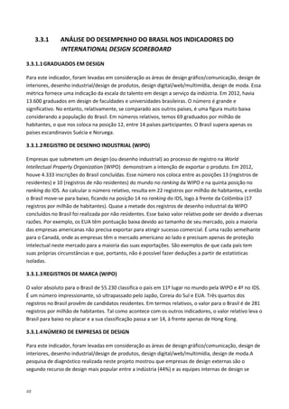 48
3.3.1 ANÁLISE DO DESEMPENHO DO BRASIL NOS INDICADORES DO
INTERNATIONAL DESIGN SCOREBOARD
3.3.1.1GRADUADOS EM DESIGN
Para este indicador, foram levadas em consideração as áreas de design gráfico/comunicação, design de
interiores, desenho industrial/design de produtos, design digital/web/multimídia, design de moda. Essa
métrica fornece uma indicação da escala do talento em design a serviço da indústria. Em 2012, havia
13.600 graduados em design de faculdades e universidades brasileiras. O número é grande e
significativo. No entanto, relativamente, se comparado aos outros países, é uma figura muito baixa
considerando a população do Brasil. Em números relativos, temos 69 graduados por milhão de
habitantes, o que nos coloca na posição 12, entre 14 países participantes. O Brasil supera apenas os
países escandinavos Suécia e Noruega.
3.3.1.2REGISTRO DE DESENHO INDUSTRIAL (WIPO)
Empresas que submetem um design (ou desenho industrial) ao processo de registro na World
Intellectual Property Organization (WIPO) demonstram a intenção de exportar o produto. Em 2012,
houve 4.333 inscrições do Brasil concluídas. Esse número nos coloca entre as posições 13 (registros de
residentes) e 10 (registros de não residentes) do mundo no ranking da WIPO e na quinta posição no
ranking do IDS. Ao calcular o número relativo, resulta em 22 registros por milhão de habitantes, e então
o Brasil move-se para baixo, ficando na posição 14 no ranking do IDS, logo à frente da Colômbia (17
registros por milhão de habitantes). Quase a metade dos registros de desenho industrial da WIPO
concluídos no Brasil foi realizada por não residentes. Esse baixo valor relativo pode ser devido a diversas
razões. Por exemplo, os EUA têm pontuação baixa devido ao tamanho de seu mercado, pois a maioria
das empresas americanas não precisa exportar para atingir sucesso comercial. É uma razão semelhante
para o Canadá, onde as empresas têm o mercado americano ao lado e precisam apenas de proteção
intelectual neste mercado para a maioria das suas exportações. São exemplos de que cada país tem
suas próprias circunstâncias e que, portanto, não é possível fazer deduções a partir de estatísticas
isoladas.
3.3.1.3REGISTROS DE MARCA (WIPO)
O valor absoluto para o Brasil de 55.230 classifica o país em 11º lugar no mundo pela WIPO e 4º no IDS.
É um número impressionante, só ultrapassado pelo Japão, Coreia do Sul e EUA. Três quartos dos
registros no Brasil provêm de candidatos residentes. Em termos relativos, o valor para o Brasil é de 281
registros por milhão de habitantes. Tal como acontece com os outros indicadores, o valor relativo leva o
Brasil para baixo no placar e a sua classificação passa a ser 14, à frente apenas de Hong Kong.
3.3.1.4NÚMERO DE EMPRESAS DE DESIGN
Para este indicador, foram levadas em consideração as áreas de design gráfico/comunicação, design de
interiores, desenho industrial/design de produtos, design digital/web/multimídia, design de moda.A
pesquisa de diagnóstico realizada neste projeto mostrou que empresas de design externas são o
segundo recurso de design mais popular entre a indústria (44%) e as equipes internas de design se
 