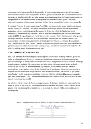 49
mostraram o principal recurso (61%). Dos usuários de empresas de design externas, 30% usam este
recurso como sua única fonte para projetos da área e, por outro lado, 61% dos usuários de consultorias
de design no Brasil também têm seu próprio departamento de design interno. O papel das empresas de
design dentro de um sistema nacional de design é de vital importância para ajudar a indústria a
desenvolver novos produtos, marcas e serviços, tenham eles as suas próprias equipes internas ou não.
O indicador “número de empresas de design” no IDS é o pior desempenho para o Brasil, em ambos os
valores, absolutos e relativos. Com apenas 686 empresas de design identificadas neste projeto de
pesquisa, o número equivale a apenas 3 empresas de design por milhão de habitantes. Como
referência, a pequena Noruega tem 35% a mais de empresas de design do que o Brasil (com base em
dados de 2003). O segundo país com menor desempenho no valor relativo é o Japão, com 18 empresas
de design por milhão de habitantes. É muito difícil obter números precisos para essa métrica em
qualquer país. Em alguns casos, os registros oficiais disponíveis incluem as empresas de serviços em
uma categoria geral de "setor criativo”. Mesmo sabendo que o número medido no Brasil não é preciso
por diversas razões, este indicador mostra uma realidade a ser refletida principalmente no âmbito de
políticas públicas para o desenvolvimento do setor.
3.3.1.5EMPREGOS NO SETOR DE DESIGN
Este é um indicador do número de pessoas empregadas por empresas de design no Brasil, que inclui
todos os colaboradores e diretores e não apenas aqueles que atuam como designers ou durante o
processo de design. As mesmas dificuldades encontradas na medição do número de empresas de design
se aplicam a este indicador. No entanto, com um baixo número de empresas de design no Brasil, é
inevitável que sua força de trabalho também seja pequena, especialmente porque é um setor
dominado por empresas com menos de dez funcionários. De acordo com o levantamento recente, a
força de trabalho do setor de design brasileiro soma aproximadamente 4.200 pessoas, o que obtém
classificação 9 no IDS para valores absolutos. Em termos relativos, calcula-se 21 pessoas empregadas
pelo setor de design para cada 1 milhão de habitantes no Brasil. Nesse cenário, a classificação relativa
do país no indicador cai para 14.
Ao calcular o número médio de funcionários por empresa de design, o Brasil tem o maior valor entre
todos os países no placar do IDS, o que se pode observar na TABELA 7 abaixo. Embora o Brasil tenha
poucas empresas de design (como declarado na pesquisa), elas são, em média, maiores do que em
outros países.
TABELA 7: TAMANHO MÉDIO DAS EMPRESAS DE DESIGN DE ACORDO COM OS DADOS DO IDS
País
Número médio de colaboradores em
empresas de design
BRASIL 6.1
REINO UNIDO 5.0
JAPÃO 4.7
EUA 4.6
 
