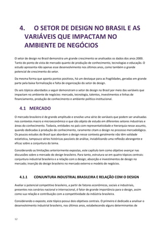 52
4. O SETOR DE DESIGN NO BRASIL E AS
VARIÁVEIS QUE IMPACTAM NO
AMBIENTE DE NEGÓCIOS
O setor de design no Brasil demonstra um grande crescimento se analisados os dados dos anos 2000.
Tanto do ponto de vista de mercado quanto de produção de conhecimento, tecnologias e educação. O
estudo apresenta não apenas esse desenvolvimento nos últimos anos, como também o grande
potencial de crescimento do setor.
Da mesma forma que aponta pontos positivos, há um destaque para as fragilidades, geradas em grande
parte pela baixa formalização e falta de organização do setor de design.
Os seis tópicos abordados a seguir demonstram o setor de design no Brasil por meio das variáveis que
impactam no ambiente de negócios: mercado, tecnologia, talentos, investimentos e linhas de
financiamento, produção de conhecimento e ambiente político-institucional.
4.1 MERCADO
O mercado brasileiro é de grande amplitude e envolve uma série de variáveis que podem ser analisadas
nos contextos macro e microeconômico e que são objeto de estudo em diferentes setores industriais e
áreas do conhecimento. Todavia, entidades no país com representatividade e hierarquia nesse assunto,
quando dedicadas à produção de conhecimento, raramente citam o design no processo mercadológico.
Os poucos estudos do Brasil que abordam o design nesse contexto geralmente não têm validade
estatística, tampouco séries históricas passíveis de análise, inviabilizando uma reflexão abrangente e
eficaz sobre a conjuntura do tema.
Considerando as limitações anteriormente expostas, este capítulo tem como objetivo avançar nas
discussões sobre o mercado do design brasileiro. Para tanto, estrutura-se em quatro tópicos centrais:
conjuntura industrial brasileira e a relação com o design; absorção e investimentos de design no
mercado; inserção do design brasileiro no mercado externo e modelo de negócios.
4.1.1 CONJUNTURA INDUSTRIAL BRASILEIRA E RELAÇÃO COM O DESIGN
Avaliar o potencial competitivo brasileiro, a partir de fatores econômicos, sociais e industriais,
presentes nos cenários nacional e internacional, é fator de grande importância para o design, assim
como sua relação e contribuição com a competitividade da indústria brasileira.
Considerando o exposto, este tópico possui dois objetivos centrais. O primeiro é dedicado a analisar o
desenvolvimento industrial brasileiro, nos últimos anos, estabelecendo alguns determinantes de
 