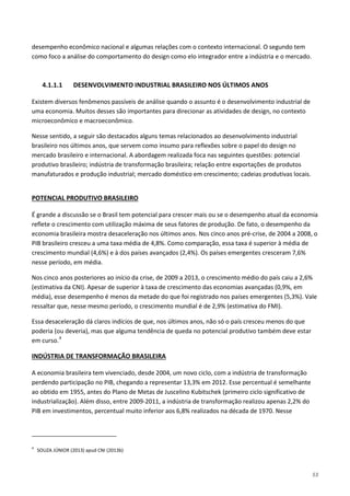 53
desempenho econômico nacional e algumas relações com o contexto internacional. O segundo tem
como foco a análise do comportamento do design como elo integrador entre a indústria e o mercado.
4.1.1.1 DESENVOLVIMENTO INDUSTRIAL BRASILEIRO NOS ÚLTIMOS ANOS
Existem diversos fenômenos passíveis de análise quando o assunto é o desenvolvimento industrial de
uma economia. Muitos desses são importantes para direcionar as atividades de design, no contexto
microeconômico e macroeconômico.
Nesse sentido, a seguir são destacados alguns temas relacionados ao desenvolvimento industrial
brasileiro nos últimos anos, que servem como insumo para reflexões sobre o papel do design no
mercado brasileiro e internacional. A abordagem realizada foca nas seguintes questões: potencial
produtivo brasileiro; indústria de transformação brasileira; relação entre exportações de produtos
manufaturados e produção industrial; mercado doméstico em crescimento; cadeias produtivas locais.
É grande a discussão se o Brasil tem potencial para crescer mais ou se o desempenho atual da economia
reflete o crescimento com utilização máxima de seus fatores de produção. De fato, o desempenho da
economia brasileira mostra desaceleração nos últimos anos. Nos cinco anos pré-crise, de 2004 a 2008, o
PIB brasileiro cresceu a uma taxa média de 4,8%. Como comparação, essa taxa é superior à média de
crescimento mundial (4,6%) e à dos países avançados (2,4%). Os países emergentes cresceram 7,6%
nesse período, em média.
POTENCIAL PRODUTIVO BRASILEIRO
Nos cinco anos posteriores ao início da crise, de 2009 a 2013, o crescimento médio do país caiu a 2,6%
(estimativa da CNI). Apesar de superior à taxa de crescimento das economias avançadas (0,9%, em
média), esse desempenho é menos da metade do que foi registrado nos países emergentes (5,3%). Vale
ressaltar que, nesse mesmo período, o crescimento mundial é de 2,9% (estimativa do FMI).
Essa desaceleração dá claros indícios de que, nos últimos anos, não só o país cresceu menos do que
poderia (ou deveria), mas que alguma tendência de queda no potencial produtivo também deve estar
em curso.4
A economia brasileira tem vivenciado, desde 2004, um novo ciclo, com a indústria de transformação
perdendo participação no PIB, chegando a representar 13,3% em 2012. Esse percentual é semelhante
ao obtido em 1955, antes do Plano de Metas de Juscelino Kubitschek (primeiro ciclo significativo de
industrialização). Além disso, entre 2009-2011, a indústria de transformação realizou apenas 2,2% do
PIB em investimentos, percentual muito inferior aos 6,8% realizados na década de 1970. Nesse
INDÚSTRIA DE TRANSFORMAÇÃO BRASILEIRA
4
SOUZA JÚNIOR (2013) apud CNI (2013b)
 