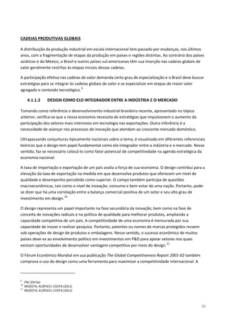 55
A distribuição da produção industrial em escala internacional tem passado por mudanças, nos últimos
anos, com a fragmentação de etapas da produção em países e regiões distintas. Ao contrário dos países
asiáticos e do México, o Brasil e outros países sul-americanos têm sua inserção nas cadeias globais de
valor geralmente restritas às etapas iniciais dessas cadeias.
CADEIAS PRODUTIVAS GLOBAIS
A participação efetiva nas cadeias de valor demanda certo grau de especialização e o Brasil deve buscar
estratégias para se integrar às cadeias globais de valor e se especializar em etapas de maior valor
agregado e conteúdo tecnológico.9
4.1.1.2 DESIGN COMO ELO INTEGRADOR ENTRE A INDÚSTRIA E O MERCADO
Tomando como referência o desenvolvimento industrial brasileiro recente, apresentado no tópico
anterior, verifica-se que a nossa economia necessita de estratégias que impulsionem o aumento da
participação dos setores mais intensivos em tecnologia nas exportações. Outra inferência é a
necessidade de avançar nos processos de inovação que atendam ao crescente mercado doméstico.
Ultrapassando conjunturas tipicamente nacionais sobre o tema, é visualizado em diferentes referenciais
teóricos que o design tem papel fundamental como elo integrador entre a indústria e o mercado. Nesse
sentido, faz-se necessário colocá-lo como fator potencial de competitividade na agenda estratégica da
economia nacional.
A taxa de importação e exportação de um país avalia a força de sua economia. O design contribui para a
elevação da taxa de exportação na medida em que desenvolve produtos que oferecem um nível de
qualidade e desempenho percebido como superior. O campo também participa de questões
macroeconômicas, tais como o nível de inovação, consumo e bem-estar de uma nação. Portanto, pode-
se dizer que há uma correlação entre a balança comercial positiva de um setor e seu alto grau de
investimento em design.10
O design representa um papel importante na fase secundária da inovação, bem como na fase de
conceito de inovações radicais e na política de qualidade para melhorar produtos, ampliando a
capacidade competitiva de um país. A competitividade de uma economia é mensurada por sua
capacidade de inovar e realizar pesquisa. Portanto, patentes ou nomes de marcas protegidos recaem
sob operações de design de produtos e embalagens. Nesse sentido, o sucesso econômico de muitos
países deve-se ao envolvimento político em investimentos em P&D para apoiar setores nos quais
existam oportunidades de desenvolver vantagem competitiva por meio do design.11
O Fórum Econômico Mundial em sua publicação The Global Competitiveness Report 2001-02 também
comprova o uso do design como uma ferramenta para maximizar a competitividade internacional. A
9
CNI (2013a)
10
MOZOTA; KLÖPSCH; COSTA (2011)
11
MOZOTA; KLÖPSCH; COSTA (2011)
 