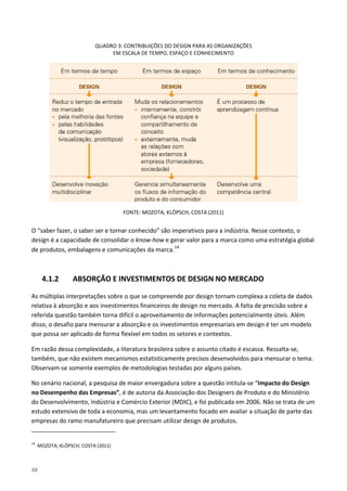 58
QUADRO 3: CONTRIBUIÇÕES DO DESIGN PARA AS ORGANIZAÇÕES
EM ESCALA DE TEMPO, ESPAÇO E CONHECIMENTO
FONTE: MOZOTA; KLÖPSCH; COSTA (2011)
O “saber fazer, o saber ser e tornar conhecido” são imperativos para a indústria. Nesse contexto, o
design é a capacidade de consolidar o know-how e gerar valor para a marca como uma estratégia global
de produtos, embalagens e comunicações da marca.14
4.1.2 ABSORÇÃO E INVESTIMENTOS DE DESIGN NO MERCADO
As múltiplas interpretações sobre o que se compreende por design tornam complexa a coleta de dados
relativa à absorção e aos investimentos financeiros de design no mercado. A falta de precisão sobre a
referida questão também torna difícil o aproveitamento de informações potencialmente úteis. Além
disso, o desafio para mensurar a absorção e os investimentos empresariais em design é ter um modelo
que possa ser aplicado de forma flexível em todos os setores e contextos.
Em razão dessa complexidade, a literatura brasileira sobre o assunto citado é escassa. Ressalta-se,
também, que não existem mecanismos estatisticamente precisos desenvolvidos para mensurar o tema.
Observam-se somente exemplos de metodologias testadas por alguns países.
No cenário nacional, a pesquisa de maior envergadura sobre a questão intitula-se “Impacto do Design
no Desempenho das Empresas”, é de autoria da Associação dos Designers de Produto e do Ministério
do Desenvolvimento, Indústria e Comércio Exterior (MDIC), e foi publicada em 2006. Não se trata de um
estudo extensivo de toda a economia, mas um levantamento focado em avaliar a situação de parte das
empresas do ramo manufatureiro que precisam utilizar design de produtos.
14
MOZOTA; KLÖPSCH; COSTA (2011)
 