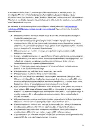 59
A amostra do trabalho é de 453 empresas, com 244 respondentes e os seguintes setores são
investigados: Moveleiro, Utensílios domésticos, Automobilístico, Equipamentos desportivos,
Eletroeletrônicos, Eletrodomésticos, Moda, Máquinas operatrizes, Equipamentos médico-hospitalares e
Materiais de construção. A pesquisa é quantitativa quanto à tabulação dos resultados, mas qualitativa
quanto à opinião das respostas.
Os resultados do estudo são disponibilizados no seguinte endereço eletrônico: http://adp.org.br/wp-
content/uploads/2013/03/pesquisa_consolidada_adp_design_setores_produtivos.pdf..Algumas inferências do trabalho
demonstram que:
• 89% dos respondentes dizem que utilizam design de produto, 69% destes utilizam design de
produto há mais de cinco anos.
• 56% do total investido em design nas empresas tem como foco o projeto de produto
propriamente dito, 17% dos investimentos são destinados a projetos de serviços e ambientes
comerciais, 14% utilizados em projetos de design gráfico, 7% em projetos de displays e matérias
de ponto de venda e 5% em projetos de embalagens.
• 83% das empresas que investem em design como parte de um processo de inovação
apresentam crescimento.
• O design é aplicado nas empresas da seguinte forma: 22% pelo próprio dono, sócio ou designers
de seu parentesco; 20% por funcionários internos de um departamento de design próprio; 58%
realizado por categorias como designers autônomos, escritórios de design externos,
funcionários das áreas de engenharia/desenvolvimento.
• Apenas 52% das empresas contratam designers de forma profissional, como consultores
externos ou em departamentos de design.
• 61% das empresas que contratam design apresentam crescimento.
• 87% das empresas visualizam o design como investimento.
• A importância do design para as empresas é avaliada pelos respondentes da seguinte forma:
58% como estratégica (design função-chave da estratégia de produtos e mercado); 28% como
estrutural (design desenvolvido junto com o marketing e engenharia); 14% como básica (cuida
da aparência externa do produto depois de desenvolvido pela engenharia).
• A aplicação principal do design nas empresas ocorre da seguinte forma: 24% no lançamento de
novos produtos; 21% para o reforço da imagem; 16% na incorporação de novas tecnologias e
materiais; 14% na melhoria de processos de redução de custos; 13% na atualização do design de
produtos existentes; 7% na adequação a normas internacionais; 4% na nacionalização de
produtos importados.
• 84% dos entrevistados aumentaram a competitividade com a aplicação do design de produtos;
62% destes aumentaram muito a competitividade e 22% aumentaram pouco.
• 82% dos respondentes aumentaram a participação no mercado com a aplicação do design de
produtos; destes, 58% aumentaram muito a participação e 24% aumentaram pouco.
• 81% dos entrevistados melhoraram a imagem da empresa com a aplicação do design de
produtos; destes, 68% melhoraram muito a imagem e 13% melhoraram pouco.
• 21% das empresas que contratam designers recuperam o investimento em design em dois anos,
enquanto 31% das empresas recuperam em até cinco anos.
 