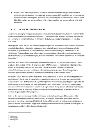 60
• Mesmo sem a mensuração precisa do retorno do investimento em design, observam-se as
seguintes estimativas sobre o tema por parte das empresas: 21% acreditam que o retorno anual
do valor investido em design foi maior que 50%; 9% das empresas estimam que o retorno foi de
50%; 15% avaliam que o retorno foi de 20%; 11% pressupõem que o retorno foi de 10%; 44%
não sabem.
4.1.2.1 DESIGN NA ECONOMIA CRIATIVA
Atualmente, o design participa dos núcleos de um novo conceito de economia, baseado na criatividade
para o desenvolvimento humano e sustentável: a Economia Criativa. No Brasil, conforme classificação
da Secretaria de Economia Criativa, do Ministério da Cultura, a área pertence ao setor de criações
funcionais.
O design vem sendo afetado por essa mudança paradigmática. Inicialmente condicionado a um modelo
orientado à produção industrial, a área passou a ser adaptada a um novo modelo de acumulação
financeira, de grande ênfase no setor de serviços, na difusão de informações e na construção de
significados. “A aquisição de um artefato, na contemporaneidade, não se dá somente por aspectos
relativos à função, à qualidade do objeto, mas está fortemente condicionada à construção de conteúdos
imateriais”.15
Em 2011, o núcleo da indústria criativa brasileira era formado por 243 mil empresas, em uma cadeia
produtiva de mais de 2 milhões de empresas. Com 2.717 empresas no núcleo criativo do segmento, a
cadeia de design englobava 117 mil empresas. Entre as atividades com maior número de
estabelecimentos, o comércio varejista de móveis se destaca no agregado da cadeia do design,
enquanto a atividade de Decoração de Interiores lidera entre as atividades do núcleo.16
No mesmo ano, o mercado formal de trabalho do núcleo criativo, no Brasil, era composto por 810 mil
profissionais (1,7% do total de trabalhadores brasileiros). O segmento de maior representatividade
desse universo era o de Arquitetura & Engenharia (230 mil trabalhadores), seguido pelos segmentos de
Publicidade e Design (mais de 100 mil trabalhadores cada). Juntos, esses três setores concentravam
metade dos trabalhadores criativos brasileiros. O segmento do Design possuía o terceiro maior núcleo
criativo em termos de empregos (103 mil profissionais). Considerando toda a cadeia do Design, o
número chegava a 207 mil empregados.17
Entre as dez mais numerosas profissões criativas do contexto brasileiro, em 2011, quatro estão
relacionadas ao segmento de Publicidade (analista de negócios, analista de pesquisa de mercado,
gerente de marketing e agente publicitário). O Design e P&D também se destacam, com os designers
gráficos (17.806 trabalhadores), os gerentes de pesquisa e desenvolvimento (13.414) e os designers de
calçados sob medida (13.068), da indústria da moda.
15
CARA (2010)
16
FIRJAN (2012)
17
FIRJAN (2012)
 