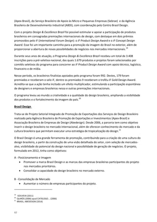 62
(Apex-Brasil), do Serviço Brasileiro de Apoio às Micro e Pequenas Empresas (Sebrae) e da Agência
Brasileira de Desenvolvimento Industrial (ABDI), com coordenação pelo Centro Brasil Design.
Com o projeto Design & Excellence Brazil foi possível estimular e apoiar a participação de produtos
brasileiros em consagradas premiações internacionais de design, com destaque em dois prêmios
promovidos pelo iF (International Forum Design): o iF Product Design Award e o iF Concept Design
Award. Esse foi um importante caminho para a promoção da imagem do Brasil no exterior, além de
proporcionar a abertura de novas possibilidades de negócios nos mercados internacionais.19
Durante seus anos de atuação, o Programa Design & Excellence Brazil recebeu um total de 3.408
inscrições para a pré-seletiva nacional, das quais 1.679 produtos e projetos foram selecionados por
comitês seletivos do programa para concorrer ao iF Product Design Award com apoio técnico, logístico,
financeiro e de mídia.
Nesse período, os brasileiros finalistas apoiados pelo programa foram 992. Destes, 179 foram
premiados e receberam o selo iF, dentre os premiados 9 receberam o troféu iF Gold Design Award.
Acredita-se que a ação tenha incitado um efeito multiplicador, estimulando a participação espontânea
de designers e empresas brasileiras nessa e outras premiações internacionais.
O programa levou ao mundo a criatividade e a qualidade do design brasileiro, ampliando a visibilidade
dos produtos e o fortalecimento da imagem do país.20
Trata-se de Projeto Setorial Integrado de Promoção de Exportações dos Serviços de Design Brasileiro
realizado pela Agência Brasileira de Promoção de Exportações e Investimentos (Apex-Brasil) e
Associação Brasileira de Empresas de Design (Abedesign). Desde 2006, a parceria tem como objetivo
inserir o design brasileiro no mercado internacional, além de oferecer conhecimento do mercado e da
cultura brasileira que permitam executar uma estratégia de tropicalização do design.
Brasil Design
21
O Brasil Design é uma grande ferramenta de promoção, contribuindo para a criação de uma cultura do
design brasileiro, a partir da construção de uma visão detalhada do setor, com seleção de mercados-
alvo, visibilidade do potencial do design nacional e possibilidade de geração de negócios. O projeto,
formulado em 2012, tinha como objetivos:
A - Posicionamento e Imagem
• Promover a marca Brasil Design e as marcas das empresas brasileiras participantes do projeto
nos mercados prioritários.
• Consolidar a capacidade do design brasileiro no mercado externo.
B - Consolidação de Mercado
• Aumentar o número de empresas participantes do projeto.
19
GOUVEIA (2011)
20
QUIRÓS (2006) apud CATÁLOGO... (2006)
21
BRASIL; ABEDESIGN (2014)
 