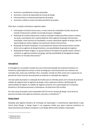63
• Aumentar a qualidade dos serviços exportados.
• Aumentar o volume de exportação de serviços de design.
• Internacionalizar as empresas participantes do projeto.
• Aumentar e validar os atuais mercados prioritários do projeto.
Além disso, o projeto contempla as seguintes ações:
• Participação no Festival Cannes Lions, o maior evento de criatividade mundial, através de
estande institucional e subsídio na inscrição de peças e delegados.
• Realização de missões empresariais, sendo já realizadas missões para Nova Iorque e Londres,
nas quais o participante tem a oportunidade de visitar agências de design internacionais,
associações, visitas técnicas em localidades e museus importantes ligados ao design, além da
oportunidade de realizar negócios com potenciais clientes internacionais.
• Realização de Projeto Comprador, em que potenciais clientes internacionais fazem contato
direto com as agências de design brasileiras, com possibilidade de geração de negócios.
• Realização de Projeto Imagem, no qual jornalistas e formadores de opinião visitam o Brasil e
conhecem as agências brasileiras de design, abrindo possibilidade de divulgação do design
brasileiro no mercado internacional.22
O Interagência é um projeto inovador que visa à internacionalização das empresas brasileiras e o
fomento às exportações de serviços no setor de design por meio de parcerias com empresas nos
mercados-alvo, neste caso, Colômbia e Peru. O projeto, iniciado em 2013, conta com o suporte de um
gerente de contas local que atua apoiando as empresas na realização dos negócios.
Interagência
Uma das ações do projeto é a realização de missões para os referidos países com o intuito de promover
rodadas de negócios entre as agências de design; visita a potenciais clientes e identificação de
oportunidades de negócio. As rodadas de negócios contaram com a participação de 15 empresas
brasileiras e 29 empresas peruanas e colombianas. Ao todo foram 220 reuniões.
Em nove meses de projeto, foram exportados US$ 125 mil em serviços de design. Cinco foram as
parcerias firmadas entre agências brasileiras, peruanas e colombianas.23
Realizado pela Agência Brasileira de Promoção de Exportações e Investimentos (Apex-Brasil) e pelo
Centro Brasil Design, o Design Export é um programa inédito que apoia empresas brasileiras no
desenvolvimento de produtos inovadores e com design diferenciado voltados à exportação.
Design Export
22
ABEDESIGN (2014)
23
ABEDESIGN (2014)
 