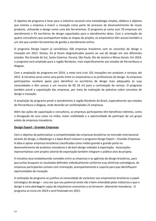 64
O objetivo do programa é levar para a indústria nacional uma metodologia simples, didática e objetiva
que orienta a empresa a inserir a inovação como parte do processo de desenvolvimento de novos
produtos, utilizando o design como uma das ferramentas. O programa já conta com 70 empresas em
atendimento e 93 escritórios de design capacitados para o atendimento delas. Com a orientação de
quatro consultores que acompanham todas as etapas do projeto, os empresários têm acesso também a
um site que contém ferramentas de gestão e atendimento online.
O programa Design Export já sensibilizou 100 empresas brasileiras com os conceitos de design e
inovação em 2013. Destas, 63 já foram diagnosticadas quanto ao uso do design em seis diferentes
estados: Rio Grande do Sul, Santa Catarina, Paraná, São Paulo, Rio de Janeiro e Minas Gerais. Em 2014,
o programa será ampliado para a região Nordeste, mais especificamente aos estados de Pernambuco e
Alagoas.
Com a ampliação do programa em 2014, a meta será criar 101 inovações em produtos e serviços até
2015. A iniciativa serve como uma ponte entre os empresários e os profissionais do design. As empresas
participantes recebem apoio para identificar os escritórios de design mais adequados às suas
necessidades e têm acesso a um recurso de R$ 18 mil para a contratação do serviço. O programa
também prevê a capacitação das empresas, por meio da realização de palestras sobre conceitos de
design e inovação.
A ampliação do programa prevê o atendimento à região Nordeste do Brasil, especialmente aos estados
de Pernambuco e Alagoas, onde deverão ser contempladas 21 empresas.
Além das ações de capacitação e consultoria, as empresas participantes têm benefícios indiretos, como
a divulgação de seus cases na mídia, maior visibilidade e a oportunidade de participar de um grupo
seleto de empresas inovadoras.
Com o objetivo de potencializar a competitividade das empresas brasileiras no mercado internacional
através do design, a Abedesign e a Apex-Brasil realizam o programa Design Export – Grandes Empresas.
A ideia é apoiar empresas brasileiras classificadas como médio-grande e grande porte no
desenvolvimento de produtos inovadores e de bom design voltados à exportação. Associações
representativas com projeto setorial de exportação também integram o público-alvo do projeto.
Design Export - Grandes Empresas
A iniciativa atua estabelecendo conexões entre as empresas e as agências de design brasileiras, para
que juntas busquem os resultados definidos individualmente conforme suas diretrizes estratégicas. As
empresas participantes contam com orientação, acompanhamento e suporte para que identifiquem
oportunidades de inovação.
A realização do programa se justifica na necessidade de esclarecer aos empresários brasileiros o papel
estratégico do design – uma vez que seu potencial ainda não é bem entendido pelas indústrias e que o
design é uma abordagem capaz de impulsionar economias a se tornarem altamente inovadoras. O
programa se inicia em 2014 e será finalizado em 2015.
 
