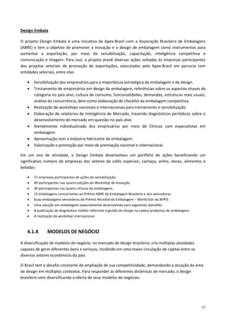 65
O projeto Design Embala é uma iniciativa da Apex-Brasil com a Associação Brasileira de Embalagens
(ABRE) e tem o objetivo de promover a inovação e o design de embalagem como instrumentos para
aumentar a exportação, por meio da sensibilização, capacitação, inteligência competitiva e
comunicação e imagem. Para isso, o projeto prevê diversas ações voltadas às empresas participantes
dos projetos setoriais de promoção de exportações, executados pela Apex-Brasil em parceria com
entidades setoriais, entre elas:
Design Embala
• Sensibilização dos empresários para a importância estratégica da embalagem e do design.
• Treinamento de empresários em design de embalagem, referências sobre os aspectos-chaves da
categoria no país-alvo, cultura de consumo, funcionalidades, demandas, estruturas mais usuais,
análise da concorrência, bem como elaboração de checklist da embalagem competitiva.
• Realização de workshops nacionais e internacionais para treinamento e sensibilização.
• Elaboração de relatórios de Inteligência de Mercado, trazendo diagnósticos periódicos sobre o
desenvolvimento do mercado em questão no país-alvo.
• Atendimento individualizado dos empresários por meio de Clínicas com especialistas em
embalagem.
• Aproximação com a indústria fabricante de embalagem.
• Valorização e promoção por meio de premiação nacional e internacional.
Em um ano de atividade, o Design Embala desenvolveu um portfólio de ações beneficiando um
significativo número de empresas dos setores de cafés especiais, cachaça, vinho, doces, alimentos e
bebidas:
• 72 empresas participantes de ações de sensibilização.
• 49 participantes nas quatro edições do Workshop de Inovação.
• 30 participantes nas quatro clínicas de embalagens.
• 15 embalagens concorrentes ao Prêmio ABRE da Embalagem Brasileira e seis vencedoras.
• Duas embalagens vencedoras do Prêmio Mundial da Embalagem – World Star da WIPO.
• Uma solução em embalagem especialmente desenvolvida para segmento atendido.
• A publicação de diagnóstico inédito referente à gestão do design na cadeia produtiva de embalagens.
• A realização de workshop internacional
4.1.4 MODELOS DE NEGÓCIO
A diversificação de modelos de negócio, no mercado de design brasileiro, cria múltiplas atividades
capazes de gerar diferentes bens e serviços, incidindo em uma maior circulação de capital entre os
diversos setores econômicos do país.
O Brasil tem o desafio constante de ampliação de sua competitividade, demandando a atuação da área
de design em múltiplos contextos. Para responder às diferentes dinâmicas de mercado, o design
brasileiro vem diversificando a oferta de seus modelos de negócios.
 
