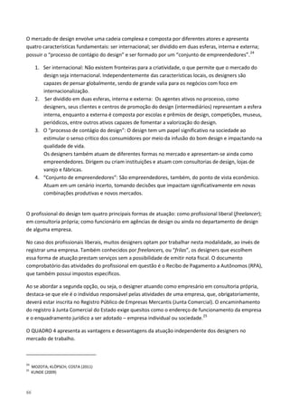 66
O mercado de design envolve uma cadeia complexa e composta por diferentes atores e apresenta
quatro características fundamentais: ser internacional; ser dividido em duas esferas, interna e externa;
possuir o “processo de contágio do design” e ser formado por um “conjunto de empreendedores”.24
1. Ser internacional: Não existem fronteiras para a criatividade, o que permite que o mercado do
design seja internacional. Independentemente das características locais, os designers são
capazes de pensar globalmente, sendo de grande valia para os negócios com foco em
internacionalização.
2. Ser dividido em duas esferas, interna e externa: Os agentes ativos no processo, como
designers, seus clientes e centros de promoção do design (intermediários) representam a esfera
interna, enquanto a externa é composta por escolas e prêmios de design, competições, museus,
periódicos, entre outros ativos capazes de fomentar a valorização do design.
3. O “processo de contágio do design”: O design tem um papel significativo na sociedade ao
estimular o senso crítico dos consumidores por meio da infusão do bom design e impactando na
qualidade de vida.
Os designers também atuam de diferentes formas no mercado e apresentam-se ainda como
empreendedores. Dirigem ou criam instituições e atuam com consultorias de design, lojas de
varejo e fábricas.
4. “Conjunto de empreendedores”: São empreendedores, também, do ponto de vista econômico.
Atuam em um cenário incerto, tomando decisões que impactam significativamente em novas
combinações produtivas e novos mercados.
O profissional do design tem quatro principais formas de atuação: como profissional liberal (freelancer);
em consultoria própria; como funcionário em agências de design ou ainda no departamento de design
de alguma empresa.
No caso dos profissionais liberais, muitos designers optam por trabalhar nesta modalidade, ao invés de
registrar uma empresa. Também conhecidos por freelancers, ou “frilas”, os designers que escolhem
essa forma de atuação prestam serviços sem a possibilidade de emitir nota fiscal. O documento
comprobatório das atividades do profissional em questão é o Recibo de Pagamento a Autônomos (RPA),
que também possui impostos específicos.
Ao se abordar a segunda opção, ou seja, o designer atuando como empresário em consultoria própria,
destaca-se que ele é o indivíduo responsável pelas atividades de uma empresa, que, obrigatoriamente,
deverá estar inscrita no Registro Público de Empresas Mercantis (Junta Comercial). O encaminhamento
do registro à Junta Comercial do Estado exige quesitos como o endereço de funcionamento da empresa
e o enquadramento jurídico a ser adotado – empresa individual ou sociedade.25
O QUADRO 4 apresenta as vantagens e desvantagens da atuação independente dos designers no
mercado de trabalho.
24
MOZOTA; KLÖPSCH; COSTA (2011)
25
KUNDE (2009)
 