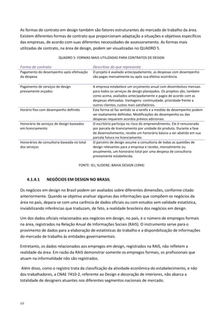 68
As formas de contrato em design também são fatores estruturantes do mercado de trabalho da área.
Existem diferentes formas de contrato que proporcionam adaptação a situações e objetivos específicos
das empresas, de acordo com suas diferentes necessidades de assessoramento. As formas mais
utilizadas de contrato, na área de design, podem ser visualizadas no QUADRO 5.
QUADRO 5: FORMAS MAIS UTILIZADAS PARA CONTRATOS DE DESIGN
Forma de contrato Descritivo do que representa
Pagamento do desempenho após efetivação
da despesa
O projeto é avaliado antecipadamente, as despesas com desempenho
são pagas mensalmente ou após sua efetiva ocorrência.
Pagamento de serviços de design
previamente orçados
A empresa estabelece um orçamento anual com desembolsos mensais
para todos os serviços de design planejados. Os projetos são, também
como acima, avaliados antecipadamente e pagos de acordo com as
despesas efetivadas. Vantagens: continuidade, prioridade frente a
outros clientes, custos mais satisfatórios.
Horário fixo com desempenho definido Esta forma só faz sentido se a tarefa e a medida de desempenho podem
ser exatamente definidas. Modificações do desempenho ou das
despesas requerem acordos prévios adicionais.
Honorário de serviços de design baseados
em licenciamento
O escritório participa no risco do empreendimento. Ele é remunerado
por parcela de licenciamento por unidade do produto. Durante a fase
de desenvolvimento, recebe um honorário básico a ser abatido em sua
parcela futura no licenciamento.
Honorários de consultoria baseada no total
dos serviços
O parceiro de design assume a consultoria de todas as questões de
design relevantes para a empresa e recebe, mensalmente ou
anualmente, um honorário total por uma despesa de consultoria
previamente estabelecida.
FONTE: IEL; SUDENE; BAHIA DESIGN (1994)
4.1.4.1 NEGÓCIOS EM DESIGN NO BRASIL
Os negócios em design no Brasil podem ser avaliados sobre diferentes dimensões, conforme citado
anteriormente. Quando se objetiva analisar algumas das informações que compõem os negócios da
área no país, depara-se com uma carência de dados oficiais ou com estudos sem validade estatística,
inviabilizando inferências que traduzam, de fato, a realidade brasileira dos negócios em design.
Um dos dados oficiais relacionados aos negócios em design, no país, é o número de empregos formais
na área, registrados na Relação Anual de Informações Sociais (RAIS). O instrumento serve para o
provimento de dados para a elaboração de estatísticas do trabalho e a disponibilização de informações
do mercado de trabalho às entidades governamentais.
Entretanto, os dados relacionados aos empregos em design, registrados na RAIS, não refletem a
realidade da área. Em razão da RAIS demonstrar somente os empregos formais, os profissionais que
atuam na informalidade não são registrados.
Além disso, como o registro trata da classificação da atividade econômica do estabelecimento, e não
dos trabalhadores, a CNAE 7410-2, referente ao Design e decoração de interiores, não abarca a
totalidade de designers atuantes nos diferentes segmentos nacionais de mercado.
 