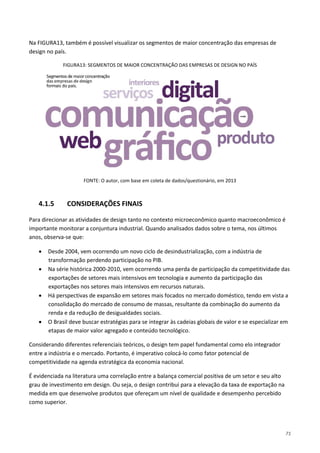71
Na FIGURA13, também é possível visualizar os segmentos de maior concentração das empresas de
design no país.
FIGURA13: SEGMENTOS DE MAIOR CONCENTRAÇÃO DAS EMPRESAS DE DESIGN NO PAÍS
FONTE: O autor, com base em coleta de dados/questionário, em 2013
4.1.5 CONSIDERAÇÕES FINAIS
Para direcionar as atividades de design tanto no contexto microeconômico quanto macroeconômico é
importante monitorar a conjuntura industrial. Quando analisados dados sobre o tema, nos últimos
anos, observa-se que:
• Desde 2004, vem ocorrendo um novo ciclo de desindustrialização, com a indústria de
transformação perdendo participação no PIB.
• Na série histórica 2000-2010, vem ocorrendo uma perda de participação da competitividade das
exportações de setores mais intensivos em tecnologia e aumento da participação das
exportações nos setores mais intensivos em recursos naturais.
• Há perspectivas de expansão em setores mais focados no mercado doméstico, tendo em vista a
consolidação do mercado de consumo de massas, resultante da combinação do aumento da
renda e da redução de desigualdades sociais.
• O Brasil deve buscar estratégias para se integrar às cadeias globais de valor e se especializar em
etapas de maior valor agregado e conteúdo tecnológico.
Considerando diferentes referenciais teóricos, o design tem papel fundamental como elo integrador
entre a indústria e o mercado. Portanto, é imperativo colocá-lo como fator potencial de
competitividade na agenda estratégica da economia nacional.
É evidenciada na literatura uma correlação entre a balança comercial positiva de um setor e seu alto
grau de investimento em design. Ou seja, o design contribui para a elevação da taxa de exportação na
medida em que desenvolve produtos que ofereçam um nível de qualidade e desempenho percebido
como superior.
 