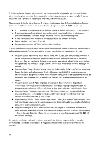 72
O design também é descrito como um ativo para o desempenho empresarial que traz contribuições
como manutenção e conquista de mercado, diferenciação de produtos e serviços, redução de custos
envolvidos com a produção, preservação ambiental, entre muitos outros.
Atualmente, o design faz parte do setor de criações funcionais da área de Economia Criativa. Quando
analisados os dados do mercado criativo relativos ao design, para o ano de 2011, visualiza-se:
• 2.717 empresas no núcleo criativo de design e cadeia de design, englobando 117 mil empresas.
• O terceiro maior núcleo criativo do país em termos de empregos (103 mil profissionais),
considerando toda a cadeia do design, o número chegava a 207 mil empregados.
• A área entre as dez mais numerosas profissões criativas do contexto brasileiro.
• Salário médio no valor de R$ 2.363,00.
• Segmento empregando 12,7% do núcleo criativo brasileiro.
O Brasil vem empreendendo esforços em iniciativas de incentivo e promoção do design para extrapolar
as fronteiras nacionais. Cinco programas têm grandes contribuições nesse contexto. São eles:
• Programa Design &Excellence Brazil: Atuou, entre 2004 e 2012, com o objetivo de promover o
design brasileiro no exterior por meio da participação em prêmios internacionais de design.
Entre seus diversos resultados, destaca-se que ajudou a posicionar o Brasil entre os dez países
mais premiados no iF Product Design Award – um dos mais importantes prêmios de design do
mundo.
• Programa Brasil Design: Projeto Setorial Integrado de Promoção de Exportações dos Serviços de
Design Brasileiro realizado por Apex-Brasil e Abedesign, desde 2006. A parceria tem como
objetivo inserir o design brasileiro no mercado internacional, além de oferecer conhecimento do
mercado e da cultura brasileira que permitam executar uma estratégia de tropicalização do
design.
• Programa Design Export: Apoia empresas brasileiras no desenvolvimento de produtos
inovadores e com design diferenciado voltados à exportação. O programa já conta com 70
empresas em atendimento e 93 escritórios de design capacitados para o atendimento delas.
• Programa Design Export Grandes Empresas: Objetiva potencializar a competitividade das
empresas brasileiras no mercado internacional através do design inserido nas empresas
brasileiras de médio-grande e grande portes.
• Projeto Design Embala: Tem o objetivo de promover a inovação e o design de embalagem como
instrumentos para aumentar a exportação, por meio da sensibilização, capacitação, inteligência
competitiva e comunicação e imagem.
• Programa Interagência: Visa à internacionalização das empresas brasileiras e o fomento às
exportações de serviços no setor de design por meio de parcerias com empresas nos mercados
– alvo, neste caso, Colômbia e Peru. Em nove meses de projeto foram exportados US$ 125 mil
em serviços de design.
Os negócios em design, no Brasil, envolvem uma cadeia de distintos empreendedores que vêm
diversificando a oferta de seus modelos de negócios para responder às diferentes dinâmicas de
mercado.
 