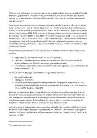 73
As formas mais utilizadas de contrato, na área, envolvem: pagamento do desempenho após efetivação
da despesa, pagamento de serviços de design previamente orçados, horário fixo com desempenho
definido, honorário de serviços baseados em licenciamento, honorários de consultoria baseados no
total dos serviços.29
Os dados relacionados aos empregos em design, registrados na Relação Anual de Informações Sociais
(RAIS) – (instrumento oficial de registros do governo) não refletem a realidade da área. Entretanto, as
estatísticas oficiais apontam que quando analisada a CNAE 7410-2, referente ao Design e decoração de
interiores, verifica-se em 2012: 3.101 empregos de design em todo o território nacional; concentração
dos empregos no estado de São Paulo (1.588); número de empregos destacando-se nos estados de Rio
de Janeiro (284), Paraná (193), Minas Gerais (181) e Santa Catarina (142); menor número de empregos
nos estados de Roraima (0), Sergipe (2) e Amapá (2). Quando avaliados os registros de empregos
relacionados ao design, efetivados na CBO, no ano de 2012, visualiza-se somente um montante de 296
trabalhadores formais.
As circunstâncias que refletem os baixos registros oficiais de trabalhadores na área de design são as
seguintes:
• Profissionais que atuam na informalidade não são registrados.
• CNAE 7410-2, referente ao Design e decoração de interiores, não abarca a totalidade de
designers atuantes nos diferentes segmentos nacionais de mercado.
• A maioria dos designers brasileiros possivelmente está sendo registrada com a nomenclatura de
outras ocupações da CBO.
Em 2013, o mercado de design brasileiro tinha as seguintes características:
• 686 escritórios formais.
• 4.200 postos de trabalho.
• Atuação das empresas segmentada da seguinte forma: Design gráfico e Comunicação (38%);
Design digital/Multimídia (22%); Design de produto (16%); Design de serviços (14%); Design de
interiores (7%); Design de moda (2%).
A coleta e o tratamento de dados, relativos à absorção e aos investimentos financeiros de design no
mercado brasileiro, são questões complexas em razão de fatores como: diversas interpretações para a
área, que reduzem o aproveitamento de informações potencialmente úteis; dificuldade de criar um
modelo que possa ser aplicado de forma flexível em todos os setores e contextos; inexistência de
mecanismos estatisticamente precisos desenvolvidos para mensurar o tema.
No cenário nacional, a pesquisa de maior envergadura sobre absorção e investimentos financeiros de
design intitula-se “Impacto do Design no Desempenho das Empresas”, é de autoria da Associação dos
Designers de Produto e do Ministério do Desenvolvimento, Indústria e Comércio Exterior (MDIC), e foi
publicada em 2006.
29
IEL; SUDENE; BAHIA DESIGN (1994)
 