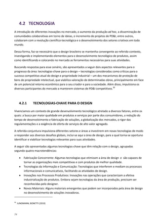 74
4.2 TECNOLOGIA
A introdução de diferentes inovações no mercado, o aumento da produção ad hoc, a disseminação de
comunidades colaborativas em torno de ideias, o incremento de projetos de PD&I, entre outros,
colaboram com a revolução científico-tecnológica e o desenvolvimento dos setores criativos em todo
mundo.
Dessa forma, faz-se necessário que o design brasileiro se mantenha convergente ao referido contexto,
investigando e implementando elementos para o desenvolvimento tecnológico de produtos, assim
como identificando e colocando no mercado as ferramentas necessárias para suas atividades.
Buscando respostas para esse cenário, são apresentados a seguir dois aspectos relevantes para o
progresso da área: tecnologias-chave para o design – tecnologias consideradas como críticas para o
sucesso competitivo atual do design e propriedade industrial – um dos mecanismos de proteção de
bens de propriedade intelectual, que viabiliza valoração de determinadas obras, principalmente em face
de um potencial retorno econômico para o seu criador e para a sociedade. Além disso, impulsiona os
diversos participantes do mercado a manterem sistemas de PD&I competitivos.30
4.2.1 TECNOLOGIAS-CHAVE PARA O DESIGN
Vivenciamos um contexto de grande desenvolvimento tecnológico atrelado a diversos fatores, entre os
quais: a busca por maior qualidade em produtos e serviços por parte dos consumidores, a redução do
tempo de desenvolvimento e fabricação de soluções, a globalização dos mercados, o rigor das
regulamentações e a exigência de oferta de serviços de alto valor agregado.
A referida conjuntura impulsiona diferentes setores e áreas a investirem em novas tecnologias de modo
a responder aos diversos desafios globais, inclui-se aqui a área de design, para a qual torna-se oportuno
identificar e viabilizar tecnologias relevantes para suas atividades.
A seguir são apresentadas algumas tecnologias-chave que têm relação com o design, agrupadas
segundo quatro macrotendências:
• Fabricação Concorrente: Algumas tecnologias que otimizam a área de design e são capazes de
tornar as organizações mais competitivas e com produtos de melhor qualidade.
• Tecnologias da Informação e Comunicação: Tecnologias que interferem e mediam os processos
informacionais e comunicativos, facilitando as atividades de design.
• Inovações nos Processos Produtivos: Inovações nas operações que caracterizam a efetiva
industrialização de produtos. Embora sejam tecnologias da área de produção, precisam ser
reconhecidas pelo designer.
• Novos Materiais: Alguns materiais emergentes que podem ser incorporados pela área de design
no desenvolvimento de soluções inovadoras.
30
JUNGMANN; BONETTI (2010)
 