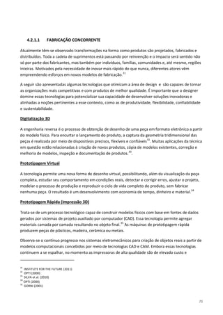 75
4.2.1.1 FABRICAÇÃO CONCORRENTE
Atualmente têm-se observado transformações na forma como produtos são projetados, fabricados e
distribuídos. Toda a cadeia de suprimentos está passando por reinvenção e o impacto será sentido não
só por parte dos fabricantes, mas também por indivíduos, famílias, comunidades e, até mesmo, regiões
inteiras. Motivados pela necessidade de inovar mais rápido do que nunca, diferentes atores vêm
empreendendo esforços em novos modelos de fabricação.31
A seguir são apresentadas algumas tecnologias que otimizam a área de design e são capazes de tornar
as organizações mais competitivas e com produtos de melhor qualidade. É importante que o designer
domine essas tecnologias para potencializar sua capacidade de desenvolver soluções inovadoras e
alinhadas a noções pertinentes a esse contexto, como as de produtividade, flexibilidade, confiabilidade
e sustentabilidade.
A engenharia reversa é o processo de obtenção de desenho de uma peça em formato eletrônico a partir
do modelo físico. Para encurtar o lançamento do produto, a captura da geometria tridimensional das
peças é realizada por meio de dispositivos precisos, flexíveis e confiáveis
Digitalização 3D
32
. Muitas aplicações da técnica
em questão estão relacionadas à criação de novos produtos, cópia de modelos existentes, correção e
melhoria de modelos, inspeção e documentação de produtos.33
.
A tecnologia permite uma nova forma de desenho virtual, possibilitando, além da visualização da peça
completa, estudar seu comportamento em condições reais, detectar e corrigir erros, ajustar o projeto,
modelar o processo de produção e reproduzir o ciclo de vida completo do produto, sem fabricar
nenhuma peça. O resultado é um desenvolvimento com economia de tempo, dinheiro e material.
Prototipagem Virtual
34
Trata-se de um processo tecnológico capaz de construir modelos físicos com base em fontes de dados
gerados por sistemas de projeto auxiliado por computador (CAD). Essa tecnologia permite agregar
materiais camada por camada resultando no objeto final.
Prototipagem Rápida (Impressão 3D)
35
Observa-se o contínuo progresso nos sistemas eletromecânicos para criação de objetos reais a partir de
modelos computacionais concebidos por meio de tecnologias CAD e CAM. Embora essas tecnologias
continuem a se espalhar, no momento as impressoras de alta qualidade são de elevado custo e
As máquinas de prototipagem rápida
produzem peças de plásticos, madeira, cerâmica ou metais.
31
INSTITUTE FOR THE FUTURE (2011)
32
OPTI (2000)
33
SILVA et al. (2010)
34
OPTI (2000)
35
GORNI (2001)
 