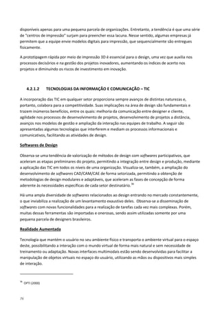 76
disponíveis apenas para uma pequena parcela de organizações. Entretanto, a tendência é que uma série
de "centros de impressão" surjam para preencher essa lacuna. Nesse sentido, algumas empresas já
permitem que a equipe envie modelos digitais para impressão, que sequencialmente são entregues
fisicamente.
A prototipagem rápida por meio de impressão 3D é essencial para o design, uma vez que auxilia nos
processos decisórios e na gestão dos projetos inovadores, aumentando os índices de acerto nos
projetos e diminuindo os riscos de investimento em inovação.
4.2.1.2 TECNOLOGIAS DA INFORMAÇÃO E COMUNICAÇÃO – TIC
A incorporação das TIC em qualquer setor proporciona sempre avanços de distintas naturezas e,
portanto, colabora para a competitividade. Suas implicações na área de design são fundamentais e
trazem inúmeros benefícios, entre os quais: melhoria da comunicação entre designer e cliente,
agilidade nos processos de desenvolvimento de projetos, desenvolvimento de projetos a distância,
avanços nos modelos de gestão e ampliação da interação nas equipes de trabalho. A seguir são
apresentadas algumas tecnologias que interferem e mediam os processos informacionais e
comunicativos, facilitando as atividades de design.
Observa-se uma tendência de valorização de métodos de design com softwares participativos, que
aceleram as etapas preliminares do projeto, permitindo a integração entre design e produção, mediante
a aplicação das TIC em todos os níveis de uma organização. Visualiza-se, também, a ampliação do
desenvolvimento de softwares CAD/CAM/CAE de forma setorizada, permitindo a obtenção de
metodologias de design modulares e adaptáveis, que aceleram as fases de concepção de forma
aderente às necessidades específicas de cada setor destinatário.
Softwares de Design
36
Há uma ampla diversidade de softwares relacionados ao design entrando no mercado constantemente,
o que inviabiliza a realização de um levantamento exaustivo deles. Observa-se a disseminação de
softwares com novas funcionalidades para a realização de tarefas cada vez mais complexas. Porém,
muitas dessas ferramentas são importadas e onerosas, sendo assim utilizadas somente por uma
pequena parcela de designers brasileiros.
Tecnologia que mantém o usuário no seu ambiente físico e transporta o ambiente virtual para o espaço
deste, possibilitando a interação com o mundo virtual de forma mais natural e sem necessidade de
treinamento ou adaptação. Novas interfaces multimodais estão sendo desenvolvidas para facilitar a
manipulação de objetos virtuais no espaço do usuário, utilizando as mãos ou dispositivos mais simples
de interação.
Realidade Aumentada
36
OPTI (2000)
 