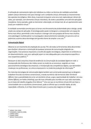 77
A utilização de rastreamento óptico de indivíduos ou mãos e as técnicas de realidade aumentada
podem colocar elementos reais para interagir com o ambiente virtual, eliminando os inconvenientes
dos aparatos tecnológicos. Além disso, é possível enriquecer uma cena real, capturada por câmera de
vídeo, por exemplo, com elementos virtuais interativos, de modo a possibilitar uma série de aplicações
inovadoras. Como exemplo, pode-se mencionar a decoração, em tempo real, de um apartamento vazio
(real) com mobiliário virtual.37
A realidade aumentada caminha para se tornar uma ferramenta de produtividade para o design, sendo
amplo seu campo de aplicação. A tecnologia pode ajudar os designers a compreender um espaço de
forma mais eficaz, permitindo a eles visualizar e interagir com seus projetos de forma mais intuitiva.
Uma abordagem multidisciplinar na investigação e desenvolvimento realizados em parceria com os
potenciais usuários dessa tecnologia tem grande chance de ampliar o seu uso.38
Observa-se um movimento de ampliação do uso das TIC e de todas as ferramentas delas decorrentes
para facilitar e dinamizar a construção de qualquer processo de comunicação integrada nas
organizações. Esse processo impulsiona a escolha de opções tecnológicas, disponíveis no ambiente ou
em desenvolvimento, cujo uso e aplicação sejam os mais adequados para uma empresa específica e
seus respectivos públicos.
Comunicação Digital
39
Destacam-se dois conjuntos-chave de tendências na comunicação da sociedade digital em rede: a
incorporação dos fenômenos das mídias sociais no modo de se comunicar, exigindo um novo
posicionamento estratégico das empresas; a incorporação das competências digitais, que demandam
mudanças nos profissionais, na cultura empresarial e no modo de produção da informação.40
Por meio das tecnologias de comunicação digital também vem se tornando possível que os designers
trabalhem fora dos escritórios convencionais, criando escritórios não territoriais (Non Territorial
Offices). Com a possibilidade de se ter um escritório virtual, surge a oportunidade de trabalhar: em casa
(Home Offices); em hotéis (Hoteling), que são mais utilizados para reuniões em suas salas reservadas,
ou em baias de trabalho alugadas (Free Adress).41
Uma vez que os escritórios virtuais têm por base a
conectividade com os escritórios convencionais, pode-se afirmar que a conexão rápida, de alta
capacidade e eficiente, é um fator determinante para o sucesso dos negócios em design.
37
KIRNER; TORI (2006)
38
FERNANDES; SANCHES (2008)
39
CORRÊA (2005)
40
CORRÊA (2009)
41
WEEGE; FIALHO (2013)
 