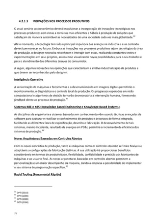 78
4.2.1.3 INOVAÇÕES NOS PROCESSOS PRODUTIVOS
O atual cenário socioeconômico deverá impulsionar a incorporação de inovações tecnológicas nos
processos produtivos com vistas a torná-los mais eficientes e hábeis à produção de soluções que
satisfaçam de maneira sustentável as necessidades de uma sociedade cada vez mais globalizada.42
Até o momento, a tecnologia tem sido a principal impulsora dos avanços na indústria e esse contexto
deverá permanecer no futuro. Embora as inovações nos processos produtivos sejam tecnologias da área
de produção, o designer necessita reconhecer e interagir com estas, realizando constantes testes e
experimentações em seus projetos, assim como visualizando novas possibilidades para o seu trabalho e
para o atendimento dos diferentes desejos do consumidor.
A seguir, algumas inovações nas operações que caracterizam a efetiva industrialização de produtos e
que devem ser reconhecidas pelo designer.
A sensorização de máquinas e ferramentas e o desenvolvimento em imagens digitais permitirão o
monitoramento, o diagnóstico e o controle total da produção. Os progressos esperados em visão
computacional e algoritmos de decisão tornarão desnecessária a intervenção humana, fornecendo
feedback direto ao processo de produção.
Inteligência Operativa
43
As disciplinas de engenharia e sistemas baseadas em conhecimento vêm usando técnicas avançadas de
software para capturar e reutilizar o conhecimento de produtos e processos de forma integrada,
facilitando as diferentes fases de especificação, desenho e fabricação. O desenvolvimento de tais
sistemas, mesmo incipiente, resultado de avanços em PD&I, permitirá o incremento da eficiência dos
sistemas de produção.
Sistemas KBE e KBS (Knowledge Based Engineering e Knowledge Based Systems)
44
Com os novos conceitos de produção, tanto as máquinas como os controles deverão ser mais flexíveis e
adaptáveis a configurações de fabricação distintas. A sua utilização irá proporcionar benefícios
consideráveis em termos de produtividade, flexibilidade, confiabilidade e precisão aos fabricantes de
máquinas e ao usuário final. As novas arquiteturas baseadas em controles abertos permitem a
personalização e um maior desempenho da máquina, dando à empresa a possibilidade de implementar
o seu sistema de programação específico.
Novas Arquiteturas Baseadas em Controles Abertos
45
42
OPTI (2010)
Rapid Tooling (Ferramental Rápido)
43
OPTI (2000)
44
OPTI (2000)
45
OPTI (2000)
 