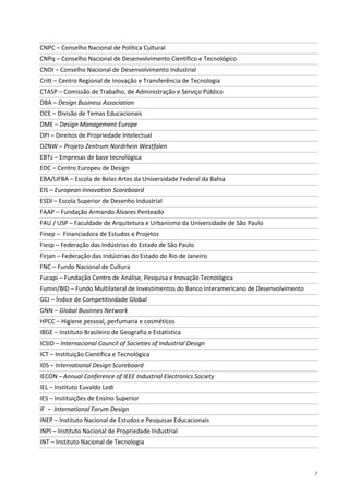 7
CNPC – Conselho Nacional de Política Cultural
CNPq – Conselho Nacional de Desenvolvimento Científico e Tecnológico
CNDI – Conselho Nacional de Desenvolvimento Industrial
Critt – Centro Regional de Inovação e Transferência de Tecnologia
CTASP – Comissão de Trabalho, de Administração e Serviço Público
DBA – Design Business Association
DCE – Divisão de Temas Educacionais
DME – Design Management Europe
DPI – Direitos de Propriedade Intelectual
DZNW – Projeto Zentrum Nordrhein Westfalen
EBTs – Empresas de base tecnológica
EDC – Centro Europeu de Design
EBA/UFBA – Escola de Belas Artes da Universidade Federal da Bahia
EIS – European Innovation Scoreboard
ESDI – Escola Superior de Desenho Industrial
FAAP – Fundação Armando Álvares Penteado
FAU / USP – Faculdade de Arquitetura e Urbanismo da Universidade de São Paulo
Finep – Financiadora de Estudos e Projetos
Fiesp – Federação das Indústrias do Estado de São Paulo
Firjan – Federação das Indústrias do Estado do Rio de Janeiro
FNC – Fundo Nacional de Cultura
Fucapi – Fundação Centro de Análise, Pesquisa e Inovação Tecnológica
Fumin/BID – Fundo Multilateral de Investimentos do Banco Interamericano de Desenvolvimento
GCI – Índice de Competitividade Global
GNN – Global Businnes Network
HPCC – Higiene pessoal, perfumaria e cosméticos
IBGE – Instituto Brasileiro de Geografia e Estatística
ICSID – Internacional Council of Societies of Industrial Design
ICT – Instituição Científica e Tecnológica
IDS – International Design Scoreboard
IECON –Annual Conference of IEEE Industrial Electronics Society
IEL – Instituto Euvaldo Lodi
IES – Instituições de Ensino Superior
iF – International Forum Design
INEP – Instituto Nacional de Estudos e Pesquisas Educacionais
INPI – Instituto Nacional de Propriedade Industrial
INT – Instituto Nacional de Tecnologia
 