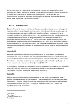 79
Será uma alternativa para responder às necessidades de mercado, pois se trata de ferramenta
necessária para produzir utensílios de produção em massa, que permite séries curtas do produto com
as especificações finais, antes da fabricação do molde definitivo. Essa tendência se aplica
especialmente na produção de protótipos, pré-produção de ferramental, pré-série de estamparia,
moldes, peças mecanizadas e processos de validação.46
4.2.1.4 NOVOS MATERIAIS
O desenvolvimento de novos materiais se manifesta como uma das disciplinas transversais de grande
impacto e melhora a competitividade de muitos setores de atividade econômica, desde transporte à
energia, passando por setores como saúde, têxtil, calçado, embalagem, entre outros. Em uma
concepção estratégica, os desafios apontam para a necessidade de colaboração entre pesquisadores e
empresas para o desenvolvimento de aplicações industriais com esses materiais, havendo a
necessidade de equipes multidisciplinares.47
Um dos atores-chave nesse processo é o designer, que
deve ter a capacidade de reconhecer materiais emergentes para aplicação em soluções que atendam a
diferentes demandas do mercado e satisfaçam os mais variados estilos de vida do consumidor. A seguir,
alguns materiais emergentes que podem ser incorporados pela área de design no desenvolvimento de
soluções.
Para além da possibilidade de miniaturização de dispositivos, os pesquisadores descobriram um
“fabuloso mundo novo” em materiais com dimensões intermediárias entre as das moléculas e as das
partículas submicrométricas: os nanomateriais. Eles possuem propriedades distintas das propriedades
das moléculas e dos sólidos cristalinos típicos, devido a efeitos de tamanho e de superfície que se
tornam especialmente evidentes para dimensões entre 1-100 nm.
Nanomateriais
48
Os nanomateriais provocarão uma revolução na indústria, por apresentarem materiais com capacidades
distintas dos utilizados atualmente. Suas aplicações são inúmeras, podendo ser empregadas na
construção de nanotubos, biossensores, nanocápsulas, entre outros.
Materiais que possuem pelo menos dois componentes ou duas fases, com propriedades físicas e
químicas nitidamente distintas em sua composição. Com o incremento dos processos automatizados,
espera-se que o custo dos compósitos avançados reduza, propiciando que sejam utilizados de forma
abrangente em aplicações estruturais. Os compostos tridimensionais são uma das áreas com
importante potencial de crescimento.
Compósitos
49
46
OPTI (2000)
47
OPTI (2010)
48
MARTINS; TRINDADE (2012)
49
OPTI (2000)
 