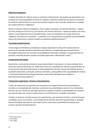 80
Também chamados de materiais ativos ou materiais multifuncionais, são aqueles que apresentam uma
mudança em suas propriedades ou forma em resposta a estímulos ambientais nos quais se encontram.
Os estímulos externos (físicos ou químicos) envolvem aspectos como: pressão, temperatura, umidade,
pH, campos elétricos e magnéticos.
Materiais Inteligentes
Dentre os diversos materiais inteligentes, citam-se alguns exemplos: (i) materiais fotoativos – capazes
de emitir energia em forma de luz; (ii) materiais com memória de forma – capazes de voltar à sua forma
original, mesmo depois de terem sido deformados, como um resultado de um campo térmico ou
magnético; (iii) materiais cromoativos – respondem a um estímulo externo mudando suas propriedades
ópticas de maneira que o material modifica sua aparência significativamente.50
As tecnologias multimateriais (coinjeção, bi-injeção, deposição de metal, entre outras) estão em
processo de expansão, devido aos benefícios que oferecem. A implantação generalizada dessas
tecnologias proporciona um aumento nas possibilidades oferecidas ao design e ao processamento de
produtos, tornando possíveis soluções até então impensáveis e dificultando a cópia.
Tecnologias Multimateriais
51
Atualmente, o mercado de reciclados é pouco desenvolvido. Os processos e os novos produtos finais
necessitam alcançar benefícios em médio prazo. Para isso, a qualidade do material recuperado deve ser
tal que permita aproveitar plenamente as oportunidades do mercado. O preço das matérias-primas, a
qualidade imprevisível, a produção contínua insuficiente, o desequilíbrio entre a quantidade de resíduos
e a demanda disponível de produtos fabricados a partir deles são fatores que impedem o
desenvolvimento dessa indústria.
Componentes Reciclados
52
O setor de tratamentos de superfície vem avançando e tem papel fundamental na prevenção da
corrosão e na manutenção dos materiais, aumentando sua durabilidade e vida útil. Já os tratamentos
térmicos são um conjunto de operações que têm por objetivo modificar as propriedades dos materiais
por meio de ações que incluem o aquecimento e o resfriamento em condições controladas.
Tratamentos Superficiais, Térmicos e Revestimentos
Também se observam recentes avanços em revestimentos, que permitem estender a vida útil de peças
e utilidades, assim como realizar a manutenção de ferramentas altamente especializadas. A utilização
dessas tecnologias está cada vez mais ampla, porém, existe pouca capacidade de produção para
assumir o grande mercado potencial.
50
FECYT; OPTI (2011)
51
OPTI (2000)
52
OPTI (2000)
 