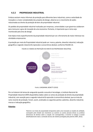 81
4.2.2 PROPRIEDADE INDUSTRIAL
Embora existam meios informais de proteção para diferentes bens industriais, como a velocidade da
inovação e a maior complexidade dos projetos de design, observa-se o crescimento de ações
relacionadas ao direito da proteção de bens de propriedade industrial.
Os pedidos de propriedade industrial realizados por empresas, universidades e por governos colaboram
para mensurar o grau de inovação de uma economia. Portanto, é importante que o tema seja
monitorado pela área de design.
Este tópico trata especificamente da propriedade industrial por ser a ferramenta de maior interesse nas
atividades empresariais.
A proteção por meio da Propriedade Industrial pode ser: marca, patente, desenho industrial, indicação
geográfica e segredo industrial & repressão à concorrência desleal, conforme FIGURA 14.
FIGURA 14: RAMOS DA PROTEÇÃO DO DIREITO DA PROPRIEDADE INDUSTRIAL
Fonte: JUNGMANN; BONETTI (2010)
Por se tratarem de temas de vanguarda quando o assunto é tecnologia, o Instituto Nacional de
Propriedade Industrial (INPI) disponibiliza dados sobre os ramos da proteção do direito da propriedade
industrial, com exceção para o segredo industrial & repressão à concorrência desleal, que se trata de
ramo recente de proteção. Foram, assim, analisados os seguintes pontos: patentes, desenho industrial,
marcas e indicação geográfica.
Patente é um título de propriedade temporária sobre uma invenção ou modelo de utilidade,
outorgado pelo Estado aos inventores ou autores ou outras pessoas físicas ou jurídicas
detentoras de direitos sobre a criação. Em contrapartida, o inventor se obriga a revelar
detalhadamente todo o conteúdo técnico da matéria protegida pela patente (INPI, 2013).
Patentes
 