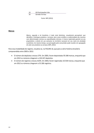 84
19 GO Participações Ltda.
20 Geraldo Fornasa
Fonte: INPI (2013)
Marca, segundo a lei brasileira, é todo sinal distintivo, visualmente perceptível, que
identifica e distingue produtos e serviços, bem como certifica a conformidade dos mesmos
com determinadas normas ou especificações técnicas. A marca registrada garante ao seu
proprietário o direito de uso exclusivo no território nacional em seu ramo de atividade
econômica. Ao mesmo tempo, sua percepção pelo consumidor pode resultar em agregação
de valor aos produtos ou serviços (INPI, 2013).
Marcas
Para essa modalidade de registro, visualiza-se, na FIGURA 16, que para a série histórica brasileira
compreendida entre 2003 e 2012:
• O número de depósitos cresceu 57%. Em 2003, foram depositadas 95.580 marcas, enquanto que
em 2012 os números chegaram a 150.107 depósitos.
• O número de registros cresceu 423%. Em 2003, foram registradas 10.558 marcas, enquanto que
em 2012 os números chegaram a 55.306 registros.
 