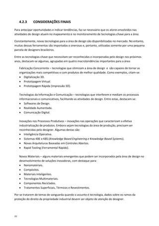 86
4.2.3 CONSIDERAÇÕES FINAIS
Para antecipar oportunidades e indicar tendências, faz-se necessário que os atores envolvidos nas
atividades de design atuem no mapeamento e no monitoramento de tecnologias-chave para a área.
Constantemente, novas tecnologias para a área de design são disponibilizadas no mercado. No entanto,
muitas dessas ferramentas são importadas e onerosas e, portanto, utilizadas somente por uma pequena
parcela de designers brasileiros.
Entre as tecnologias-chave que necessitam ser reconhecidas e incorporadas pelo design nos próximos
anos, destacam-se algumas, agrupadas em quatro macrotendências importantes para a área:
Fabricação Concorrente – tecnologias que otimizam a área de design e são capazes de tornar as
organizações mais competitivas e com produtos de melhor qualidade. Como exemplos, citam-se:
• Digitalização 3D.
• Prototipagem Virtual.
• Prototipagem Rápida (Impressão 3D).
Tecnologias da Informação e Comunicação – tecnologias que interferem e mediam os processos
informacionais e comunicativos, facilitando as atividades de design. Entre estas, destacam-se:
• Softwares de Design.
• Realidade Aumentada.
• Comunicação Digital.
Inovações nos Processos Produtivos – inovações nas operações que caracterizam a efetiva
industrialização de produtos. Embora sejam tecnologias da área de produção, precisam ser
reconhecidas pelo designer. Algumas destas são:
• Inteligência Operativa.
• Sistemas KBE e KBS (Knowledge Based Engineering e Knowledge Based Systems).
• Novas Arquiteturas Baseadas em Controles Abertos.
• Rapid Tooling (Ferramental Rápido).
Novos Materiais – alguns materiais emergentes que podem ser incorporados pela área de design no
desenvolvimento de soluções inovadoras, com destaque para:
• Nanomateriais.
• Compósitos.
• Materiais Inteligentes.
• Tecnologias Multimateriais.
• Componentes Reciclados.
• Tratamentos Superficiais, Térmicos e Revestimentos.
Por se tratarem de temas de vanguarda quando o assunto é tecnologia, dados sobre os ramos da
proteção do direito da propriedade industrial devem ser objeto de atenção do designer.
 