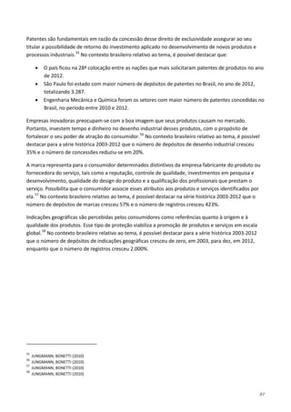 87
Patentes são fundamentais em razão da concessão desse direito de exclusividade assegurar ao seu
titular a possibilidade de retorno do investimento aplicado no desenvolvimento de novos produtos e
processos industriais.55
• O país ficou na 28ª colocação entre as nações que mais solicitaram patentes de produtos no ano
de 2012.
No contexto brasileiro relativo ao tema, é possível destacar que:
• São Paulo foi estado com maior número de depósitos de patentes no Brasil, no ano de 2012,
totalizando 3.287.
• Engenharia Mecânica e Química foram os setores com maior número de patentes concedidas no
Brasil, no período entre 2010 e 2012.
Empresas inovadoras preocupam-se com a boa imagem que seus produtos causam no mercado.
Portanto, investem tempo e dinheiro no desenho industrial desses produtos, com o propósito de
fortalecer o seu poder de atração do consumidor.56
A marca representa para o consumidor determinados distintivos da empresa fabricante do produto ou
fornecedora do serviço, tais como a reputação, controle de qualidade, investimentos em pesquisa e
desenvolvimento, qualidade do design do produto e a qualificação dos profissionais que prestam o
serviço. Possibilita que o consumidor associe esses atributos aos produtos e serviços identificados por
ela.
No contexto brasileiro relativo ao tema, é possível
destacar para a série histórica 2003-2012 que o número de depósitos de desenho industrial cresceu
35% e o número de concessões reduziu-se em 20%.
57
Indicações geográficas são percebidas pelos consumidores como referências quanto à origem e à
qualidade dos produtos. Esse tipo de proteção viabiliza a promoção de produtos e serviços em escala
global.
No contexto brasileiro relativo ao tema, é possível destacar na série histórica 2003-2012 que o
número de depósitos de marcas cresceu 57% e o número de registros cresceu 423%.
58
No contexto brasileiro relativo ao tema, é possível destacar para a série histórica 2003-2012
que o número de depósitos de indicações geográficas cresceu de zero, em 2003, para dez, em 2012,
enquanto que o número de registros cresceu 2.000%.
55
JUNGMANN; BONETTI (2010)
56
JUNGMANN; BONETTI (2010)
57
JUNGMANN; BONETTI (2010)
58
JUNGMANN; BONETTI (2010)
 