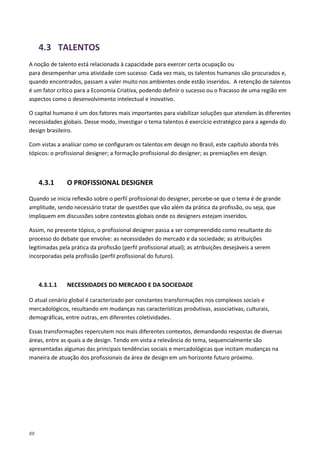 88
4.3 TALENTOS
A noção de talento está relacionada à capacidade para exercer certa ocupação ou
para desempenhar uma atividade com sucesso. Cada vez mais, os talentos humanos são procurados e,
quando encontrados, passam a valer muito nos ambientes onde estão inseridos. A retenção de talentos
é um fator crítico para a Economia Criativa, podendo definir o sucesso ou o fracasso de uma região em
aspectos como o desenvolvimento intelectual e inovativo.
O capital humano é um dos fatores mais importantes para viabilizar soluções que atendam às diferentes
necessidades globais. Desse modo, investigar o tema talentos é exercício estratégico para a agenda do
design brasileiro.
Com vistas a analisar como se configuram os talentos em design no Brasil, este capítulo aborda três
tópicos: o profissional designer; a formação profissional do designer; as premiações em design.
4.3.1 O PROFISSIONAL DESIGNER
Quando se inicia reflexão sobre o perfil profissional do designer, percebe-se que o tema é de grande
amplitude, sendo necessário tratar de questões que vão além da prática da profissão, ou seja, que
impliquem em discussões sobre contextos globais onde os designers estejam inseridos.
Assim, no presente tópico, o profissional designer passa a ser compreendido como resultante do
processo do debate que envolve: as necessidades do mercado e da sociedade; as atribuições
legitimadas pela prática da profissão (perfil profissional atual); as atribuições desejáveis a serem
incorporadas pela profissão (perfil profissional do futuro).
4.3.1.1 NECESSIDADES DO MERCADO E DA SOCIEDADE
O atual cenário global é caracterizado por constantes transformações nos complexos sociais e
mercadológicos, resultando em mudanças nas características produtivas, associativas, culturais,
demográficas, entre outras, em diferentes coletividades.
Essas transformações repercutem nos mais diferentes contextos, demandando respostas de diversas
áreas, entre as quais a de design. Tendo em vista a relevância do tema, sequencialmente são
apresentadas algumas das principais tendências sociais e mercadológicas que incitam mudanças na
maneira de atuação dos profissionais da área de design em um horizonte futuro próximo.
 