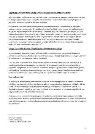 89
A fim de resolver problemas em um mercado global e competitivo de produtos e ideias, espera-se que
os designers sejam capazes de aproveitar a experiência e o conhecimento de uma ampla gama de
disciplinas, incluindo as Ciências Sociais e Humanas.
Amplitude e Profundidade: Estudo e Prática Multidisciplinar e Metadisciplinar
Os contextos comunicacionais estão se tornando mais diversificados. Dessa forma, os designers
precisam experimentar estudos de metadisciplinas (profundidade), bem como a formação densa em
disciplinas específicas (multidisciplinaridade). O mercado exige um profissional que projete soluções
contemplando várias dimensões, desde a criação, a inovação, o negócio e a administração, entre outras
variáveis. O processo multidisciplinar deve ser gerenciável e implementável. Os designers devem
compreender as Ciências Sociais e Humanas, com o propósito de dominar o conteúdo que são
convidados a comunicar. Também precisam aprender a trabalhar de forma colaborativa com outros
especialistas do conhecimento e da prática.59
Designers devem abordar a escala e a complexidade no nível sistêmico, mesmo quando existam
componentes individuais. Também precisam ser capazes de antecipar os problemas e soluções, ao invés
de simplesmente resolver os problemas conhecidos.
Escopo Expandido: Escala e Complexidade em Problemas do Design
Cada vez mais, os problemas de design são encaixados dentro de sistemas sociais, tecnológicos e
econômicos de alta complexidade e em endereços de pessoas com variados comportamentos e
experiências cognitivas, físicas e culturais. O papel do designer é gerenciar essa complexidade, para a
construção de mensagens claras que revelem para as pessoas as diversas relações que compõem os
contextos de informação e para oferecer produtos e práticas sustentáveis para os clientes.60
As populações estão vivendo mais em todos os lugares e, em consequência, se elevará o número de
indivíduos com doenças crônicas, que fazem a saúde o foco principal de suas vidas e atividades diárias.
Como a compreensão sobre a saúde se expande e novas ferramentas e tratamentos tornam-se
disponíveis para gerir a saúde em um nível individual, as pessoas estão se engajando na gestão de sua
própria saúde em um novo nível de intensidade.
Foco no Bem-estar
Para responder a esse contexto, os designers deverão repensar a economia da saúde de um modo
muito mais amplo. A ideia é que continuem colaborando nas soluções específicas para o setor de saúde,
mas, sobretudo, pensem em inovações que garantam a qualidade de vida e o bem-estar das pessoas em
seu cotidiano.61
59
AIGA; ADOBE (2006)
60
AIGA; ADOBE (2006)
61
INSTITUTE FOR THE FUTURE (2007).
 