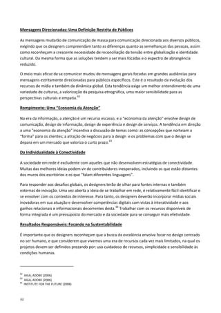 90
As mensagens mudarão de comunicação de massa para comunicação direcionada aos diversos públicos,
exigindo que os designers compreendam tanto as diferenças quanto as semelhanças das pessoas, assim
como reconheçam a crescente necessidade de reconciliação da tensão entre globalização e identidade
cultural. Da mesma forma que as soluções tendem a ser mais focadas e o espectro de abrangência
reduzido.
Mensagens Direcionadas: Uma Definição Restrita de Públicos
O meio mais eficaz de se comunicar mudou de mensagens gerais focadas em grandes audiências para
mensagens estritamente direcionadas para públicos específicos. Este é o resultado da evolução dos
recursos de mídia e também da dinâmica global. Esta tendência exige um melhor entendimento de uma
variedade de culturas, a valorização da pesquisa etnográfica, uma maior sensibilidade para as
perspectivas culturais e empatia.62
Na era da informação, a atenção é um recurso escasso, e a “economia da atenção” envolve design de
comunicação, design de informação, design de experiência e design de serviços. A tendência em direção
a uma "economia da atenção" incentiva a discussão de temas como: as concepções que norteiam a
“forma” para os clientes; a atração de negócios para o design e os problemas com que o design se
depara em um mercado que valoriza o curto prazo.
Rompimento: Uma “Economia da Atenção”
63
A sociedade em rede é excludente com aqueles que não desenvolvem estratégias de conectividade.
Muitas das melhores ideias podem vir de contribuidores inesperados, incluindo os que estão distantes
dos muros dos escritórios e os que “falam diferentes linguagens”.
Da Individualidade à Conectividade
Para responder aos desafios globais, os designers terão de olhar para fontes internas e também
externas de inovação. Uma vez aberta a ideia de se trabalhar em rede, é relativamente fácil identificar e
se envolver com os contextos de interesse. Para tanto, os designers deverão incorporar mídias sociais
inovadoras em sua atuação e desenvolver competências digitais com vistas à interatividade e aos
ganhos relacionais e informacionais decorrentes desta.64
Trabalhar com os recursos disponíveis de
forma integrada é um pressuposto do mercado e da sociedade para se conseguir mais efetividade.
É importante que os designers reconheçam que a busca da excelência envolve focar no design centrado
no ser humano, e que considerem que vivemos uma era de recursos cada vez mais limitados, na qual os
projetos devem ser definidos prezando por: uso cuidadoso de recursos, simplicidade e sensibilidade às
condições humanas.
Resultados Responsáveis: Focando na Sustentabilidade
62
AIGA; ADOBE (2006)
63
AIGA; ADOBE (2006)
64
INSTITUTE FOR THE FUTURE (2008)
 