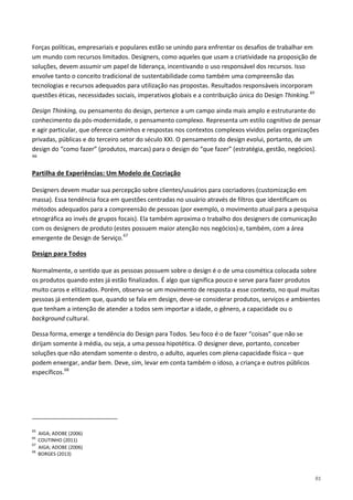 91
Forças políticas, empresariais e populares estão se unindo para enfrentar os desafios de trabalhar em
um mundo com recursos limitados. Designers, como aqueles que usam a criatividade na proposição de
soluções, devem assumir um papel de liderança, incentivando o uso responsável dos recursos. Isso
envolve tanto o conceito tradicional de sustentabilidade como também uma compreensão das
tecnologias e recursos adequados para utilização nas propostas. Resultados responsáveis incorporam
questões éticas, necessidades sociais, imperativos globais e a contribuição única do Design Thinking.65
Design Thinking, ou pensamento do design, pertence a um campo ainda mais amplo e estruturante do
conhecimento da pós-modernidade, o pensamento complexo. Representa um estilo cognitivo de pensar
e agir particular, que oferece caminhos e respostas nos contextos complexos vividos pelas organizações
privadas, públicas e do terceiro setor do século XXI. O pensamento do design evolui, portanto, de um
design do “como fazer” (produtos, marcas) para o design do “que fazer” (estratégia, gestão, negócios).
66
Designers devem mudar sua percepção sobre clientes/usuários para cocriadores (customização em
massa). Essa tendência foca em questões centradas no usuário através de filtros que identificam os
métodos adequados para a compreensão de pessoas (por exemplo, o movimento atual para a pesquisa
etnográfica ao invés de grupos focais). Ela também aproxima o trabalho dos designers de comunicação
com os designers de produto (estes possuem maior atenção nos negócios) e, também, com a área
emergente de Design de Serviço.
Partilha de Experiências: Um Modelo de Cocriação
67
Normalmente, o sentido que as pessoas possuem sobre o design é o de uma cosmética colocada sobre
os produtos quando estes já estão finalizados. É algo que significa pouco e serve para fazer produtos
muito caros e elitizados. Porém, observa-se um movimento de resposta a esse contexto, no qual muitas
pessoas já entendem que, quando se fala em design, deve-se considerar produtos, serviços e ambientes
que tenham a intenção de atender a todos sem importar a idade, o gênero, a capacidade ou o
background cultural.
Design para Todos
Dessa forma, emerge a tendência do Design para Todos. Seu foco é o de fazer “coisas” que não se
dirijam somente à média, ou seja, a uma pessoa hipotética. O designer deve, portanto, conceber
soluções que não atendam somente o destro, o adulto, aqueles com plena capacidade física – que
podem enxergar, andar bem. Deve, sim, levar em conta também o idoso, a criança e outros públicos
específicos.68
65
AIGA; ADOBE (2006)
66
COUTINHO (2011)
67
AIGA; ADOBE (2006)
68
BORGES (2013)
 