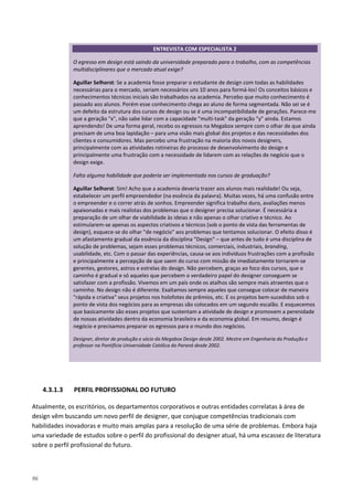 96
4.3.1.3 PERFIL PROFISSIONAL DO FUTURO
Atualmente, os escritórios, os departamentos corporativos e outras entidades correlatas à área de
design vêm buscando um novo perfil de designer, que conjugue competências tradicionais com
habilidades inovadoras e muito mais amplas para a resolução de uma série de problemas. Embora haja
uma variedade de estudos sobre o perfil do profissional do designer atual, há uma escassez de literatura
sobre o perfil profissional do futuro.
ENTREVISTA COM ESPECIALISTA 2
O egresso em design está saindo da universidade preparado para o trabalho, com as competências
multidisciplinares que o mercado atual exige?
Aguillar Selhorst: Se a academia fosse preparar o estudante de design com todas as habilidades
necessárias para o mercado, seriam necessários uns 10 anos para formá-los! Os conceitos básicos e
conhecimentos técnicos iniciais são trabalhados na academia. Percebo que muito conhecimento é
passado aos alunos. Porém esse conhecimento chega ao aluno de forma segmentada. Não sei se é
um defeito da estrutura dos cursos de design ou se é uma incompatibilidade de gerações. Parece-me
que a geração "x", não sabe lidar com a capacidade "multi-task" da geração "y" ainda. Estamos
aprendendo! De uma forma geral, recebo os egressos na Megabox sempre com o olhar de que ainda
precisam de uma boa lapidação – para uma visão mais global dos projetos e das necessidades dos
clientes e consumidores. Mas percebo uma frustração na maioria dos novos designers,
principalmente com as atividades rotineiras do processo de desenvolvimento do design e
principalmente uma frustração com a necessidade de lidarem com as relações de negócio que o
design exige.
Falta alguma habilidade que poderia ser implementada nos cursos de graduação?
Aguillar Selhorst: Sim! Acho que a academia deveria trazer aos alunos mais realidade! Ou seja,
estabelecer um perfil empreendedor (na essência da palavra). Muitas vezes, há uma confusão entre
o empreender e o correr atrás de sonhos. Empreender significa trabalho duro, avaliações menos
apaixonadas e mais realistas dos problemas que o designer precisa solucionar. É necessária a
preparação de um olhar de viabilidade às ideias e não apenas o olhar criativo e técnico. Ao
estimularem-se apenas os aspectos criativos e técnicos (sob o ponto de vista das ferramentas de
design), esquece-se do olhar "de negócio" aos problemas que tentamos solucionar. O efeito disso é
um afastamento gradual da essência da disciplina "Design" – que antes de tudo é uma disciplina de
solução de problemas, sejam esses problemas técnicos, comerciais, industriais, branding,
usabilidade, etc. Com o passar das experiências, causa-se aos indivíduos frustrações com a profissão
e principalmente a percepção de que saem do curso com missão de imediatamente tornarem-se
gerentes, gestores, astros e estrelas do design. Não percebem, graças ao foco dos cursos, que o
caminho é gradual e só aqueles que percebem o verdadeiro papel do designer conseguem se
satisfazer com a profissão. Vivemos em um país onde os atalhos são sempre mais atraentes que o
caminho. No design não é diferente. Exaltamos sempre aqueles que consegue colocar de maneira
"rápida e criativa" seus projetos nos holofotes de prêmios, etc. E os projetos bem-sucedidos sob o
ponto de vista dos negócios para as empresas são colocados em um segundo escalão. E esquecemos
que basicamente são esses projetos que sustentam a atividade de design e promovem a perenidade
de nossas atividades dentro da economia brasileira e da economia global. Em resumo, design é
negócio e precisamos preparar os egressos para o mundo dos negócios.
Designer, diretor de produção e sócio da Megabox Design desde 2002. Mestre em Engenharia da Produção e
professor na Pontifícia Universidade Católica do Paraná desde 2002.
 