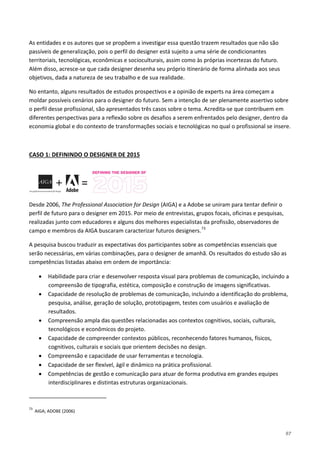 97
As entidades e os autores que se propõem a investigar essa questão trazem resultados que não são
passíveis de generalização, pois o perfil do designer está sujeito a uma série de condicionantes
territoriais, tecnológicas, econômicas e socioculturais, assim como às próprias incertezas do futuro.
Além disso, acresce-se que cada designer desenha seu próprio itinerário de forma alinhada aos seus
objetivos, dada a natureza de seu trabalho e de sua realidade.
No entanto, alguns resultados de estudos prospectivos e a opinião de experts na área começam a
moldar possíveis cenários para o designer do futuro. Sem a intenção de ser plenamente assertivo sobre
o perfil desse profissional, são apresentados três casos sobre o tema. Acredita-se que contribuem em
diferentes perspectivas para a reflexão sobre os desafios a serem enfrentados pelo designer, dentro da
economia global e do contexto de transformações sociais e tecnológicas no qual o profissional se insere.
CASO 1: DEFININDO O DESIGNER DE 2015
Desde 2006, The Professional Association for Design (AIGA) e a Adobe se uniram para tentar definir o
perfil de futuro para o designer em 2015. Por meio de entrevistas, grupos focais, oficinas e pesquisas,
realizadas junto com educadores e alguns dos melhores especialistas da profissão, observadores de
campo e membros da AIGA buscaram caracterizar futuros designers.73
A pesquisa buscou traduzir as expectativas dos participantes sobre as competências essenciais que
serão necessárias, em várias combinações, para o designer de amanhã. Os resultados do estudo são as
competências listadas abaixo em ordem de importância:
• Habilidade para criar e desenvolver resposta visual para problemas de comunicação, incluindo a
compreensão de tipografia, estética, composição e construção de imagens significativas.
• Capacidade de resolução de problemas de comunicação, incluindo a identificação do problema,
pesquisa, análise, geração de solução, prototipagem, testes com usuários e avaliação de
resultados.
• Compreensão ampla das questões relacionadas aos contextos cognitivos, sociais, culturais,
tecnológicos e econômicos do projeto.
• Capacidade de compreender contextos públicos, reconhecendo fatores humanos, físicos,
cognitivos, culturais e sociais que orientem decisões no design.
• Compreensão e capacidade de usar ferramentas e tecnologia.
• Capacidade de ser flexível, ágil e dinâmico na prática profissional.
• Competências de gestão e comunicação para atuar de forma produtiva em grandes equipes
interdisciplinares e distintas estruturas organizacionais.
73
AIGA; ADOBE (2006)
 