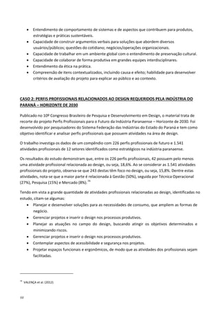 98
• Entendimento de comportamento de sistemas e de aspectos que contribuem para produtos,
estratégias e práticas sustentáveis.
• Capacidade de construir argumentos verbais para soluções que abordem diversos
usuários/públicos; questões do cotidiano; negócios/operações organizacionais.
• Capacidade de trabalhar em um ambiente global com o entendimento de preservação cultural.
• Capacidade de colaborar de forma produtiva em grandes equipes interdisciplinares.
• Entendimento da ética na prática.
• Compreensão de itens contextualizados, incluindo causa e efeito; habilidade para desenvolver
critérios de avaliação do projeto para explicar ao público e ao contexto.
Publicado no 10º Congresso Brasileiro de Pesquisa e Desenvolvimento em Design, o material trata de
recorte do projeto Perfis Profissionais para o Futuro da Indústria Paranaense – Horizonte de 2030. Foi
desenvolvido por pesquisadores do Sistema Federação das Indústrias do Estado do Paraná e tem como
objetivo identificar e analisar perfis profissionais que possuem atividades na área de design.
CASO 2: PERFIS PROFISSIONAIS RELACIONADOS AO DESIGN REQUERIDOS PELA INDÚSTRIA DO
PARANÁ – HORIZONTE DE 2030
O trabalho investiga os dados de um compêndio com 226 perfis profissionais de futuro e 1.541
atividades profissionais de 12 setores identificados como estratégicos na indústria paranaense.
Os resultados do estudo demonstram que, entre os 226 perfis profissionais, 42 possuem pelo menos
uma atividade profissional relacionada ao design, ou seja, 18,6%. Ao se considerar as 1.541 atividades
profissionais do projeto, observa-se que 243 destas têm foco no design, ou seja, 15,8%. Dentre estas
atividades, nota-se que a maior parte é relacionada à Gestão (50%), seguida por Técnica Operacional
(27%), Pesquisa (15%) e Mercado (8%).74
Tendo em vista a grande quantidade de atividades profissionais relacionadas ao design, identificadas no
estudo, citam-se algumas:
• Planejar e desenvolver soluções para as necessidades de consumo, que ampliem as formas de
negócio.
• Gerenciar projetos e inserir o design nos processos produtivos.
• Planejar as atuações no campo do design, buscando atingir os objetivos determinados e
minimizando riscos.
• Gerenciar projetos e inserir o design nos processos produtivos.
• Contemplar aspectos de acessibilidade e segurança nos projetos.
• Projetar espaços funcionais e ergonômicos, de modo que as atividades dos profissionais sejam
facilitadas.
74
VALENÇA et al. (2012)
 