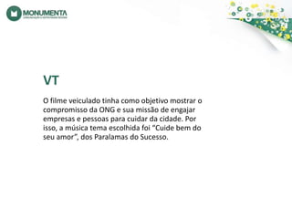 VTO filme veiculado tinha como objetivo mostrar o compromisso da ONG e sua missão de engajar empresas e pessoas para cuidar da cidade. Por isso, a música tema escolhida foi “Cuide bem do seu amor”, dos Paralamas do Sucesso.