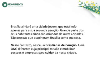 Brasília ainda é uma cidade jovem, que está indo apenas para a sua segunda geração. Grande parte dos seus habitantes ainda são oriundos de outras cidades. São pessoas que escolheram Brasília como sua casa. Nesse contexto, nasceu a Brasiliense de Coração. Uma ONG diferente cuja principal missão é mobilizar pessoas e empresas para cuidar da nossa cidade.