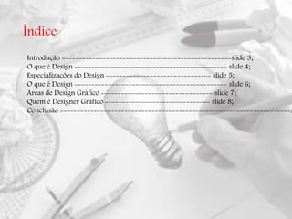 Índice
Introdução --------------------------------------------------slide 3;
O que é Design --------------------------------------------- slide 4;
Especializações do Design ------------------------------- slide 5;
O que é Design --------------------------------------------- slide 6;
Áreas de Design Gráfico --------------------------------- slide 7;
Quem é Designer Gráfico ------------------------------- slide 8;
Conclusão --------------------------------------------------------------------s
 