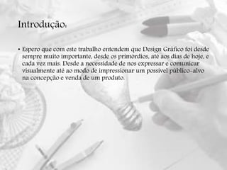 Introdução:
• Espero que com este trabalho entendem que Design Gráfico foi desde
sempre muito importante, desde os primórdios, até aos dias de hoje, e
cada vez mais. Desde a necessidade de nos expressar e comunicar
visualmente até ao modo de impressionar um possível público-alvo
na concepção e venda de um produto.
 