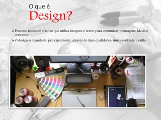 O que é
Design?
Processo técnico e criativo que utiliza imagens e textos para comunicar mensagens, ideias e
conceitos.
O design se manifesta, principalmente, através de duas qualidades: funcionalidade e estilo.
 