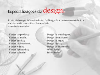 Especializações do design:
Existe várias especializações dentro do Design de acordo com o artefacto a
ser elaborado, concebido e desenvolvido.
As mais comuns são:
Design do produto;
Design da moda;
Design gráfico;
Design de interiores;
Design Visual;
Design tipográfico;
Design editorial;
Design de embalagens;
Design institucional;
Design de jogos;
Design digital;
Design de hipermédia;
Web Design.
Entre outros…
 