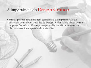 A importância do Design Gráfico
• Muitas pessoas ainda não tem consciência da importância e da
eficiência de um bom trabalho de Design. A identidade visual de sua
empresa faz toda a diferença no que se diz respeito a imagem que
ela passa ao cliente quando ele a visualiza.
 