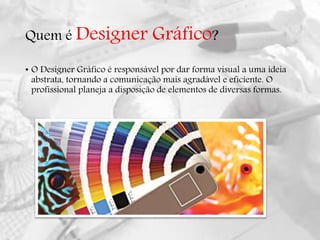 Quem é Designer Gráfico?
• O Designer Gráfico é responsável por dar forma visual a uma ideia
abstrata, tornando a comunicação mais agradável e eficiente. O
profissional planeja a disposição de elementos de diversas formas.
 