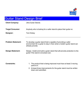 Guitar Stand Design Brief
Client Company:      Ultra Guitar Stands


Target Consumer:     Anybody who is looking for a safer stand to place their guitar on.

Designer:            Tom Hickey




Problem Statement:   To develop a guitar stand that is capable of providing a safer
                     environment for a guitar to stay in than what a modern guitar stand can
                     already provide.


Design Statement:    Design, model and build a guitar stand that will provide protection to the
                     guitar if the stand is knocked over.




Constraints:            1. The product that is being improved must have at least 3 moving
                           parts to it.
                        2. At least three improvements for the guitar stand must be written
                           down and submitted.
 