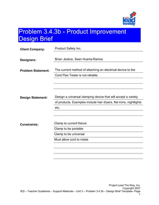 Problem 3.4.3b - Product Improvement
Design Brief
Client Company:              Product Safety Inc.


Designers:                   Brian Jestice, Sean Huerta-Ramos


Problem Statement:           The current method of attaching an electrical device to the
                             Cord Flex Tester is not reliable.




Design Statement:            Design a universal clamping device that will accept a variety
                             of products. Examples include hair dryers, flat irons, nightlights
                             etc.




Constraints:                Clamp to current fixture
                            Clamp to be portable
                            Clamp to be universal
                            Must allow cord to rotate




                                                                          Project Lead The Way, Inc.
                                                                                       Copyright 2007
IED – Teacher Guidelines – Support Materials – Unit 3 – Problem 3.4.3b – Design Brief Template– Page
                                                                                                    1
 