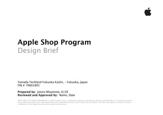 Apple Shop Program
Design Brief



Yamada Techland Fukuoka Kashii, – Fukuoka, Japan
FIN # FIN01893

Prepared by: Jotaro Miyamoto, 6/28
Reviewed and Approved by: Name, Date
APPLE NEED-TO-KNOW CONFIDENTIAL: Do NOT forward, copy, or otherwise replicate or disseminate verbally, electronically, or in hardcopy except to
those individuals within your organization who have a legitimate business need to know the information, and who have agreed in writing, to keep it
conﬁdential, unless Apple has given prior written authorization.

Copyright (C) 2007 Apple Europe, Inc.
 